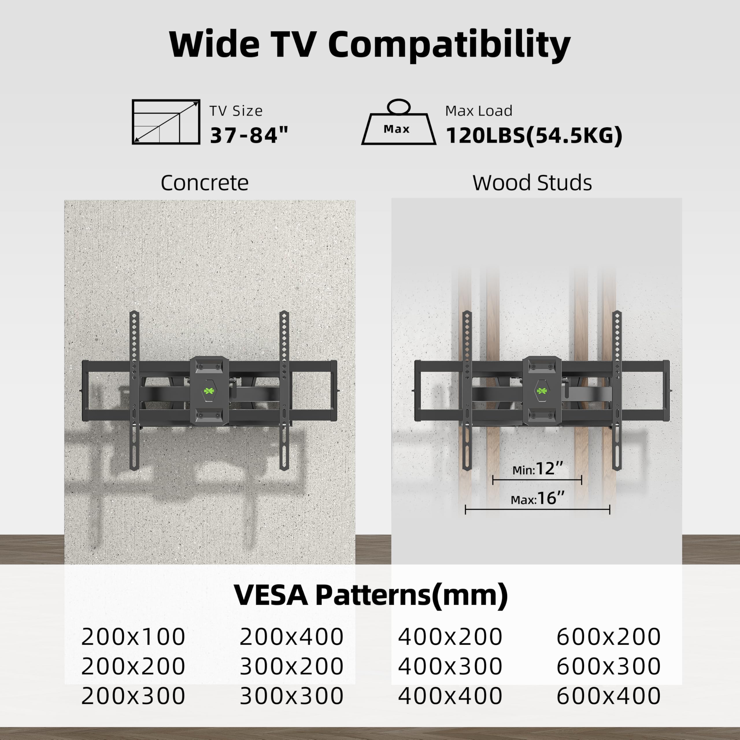 Wide TV Compatibility

TV Size: 37-84"

Max Load: 120LBS (54.5KG)

Concrete

Wood Studs
Min: 12"
Max: 16"

VESAA Patterns (mm)
200x100
200x200
200x300
200x400
300x200
300x300
400x200
400x300
400x400
600x200
600x300
600x400