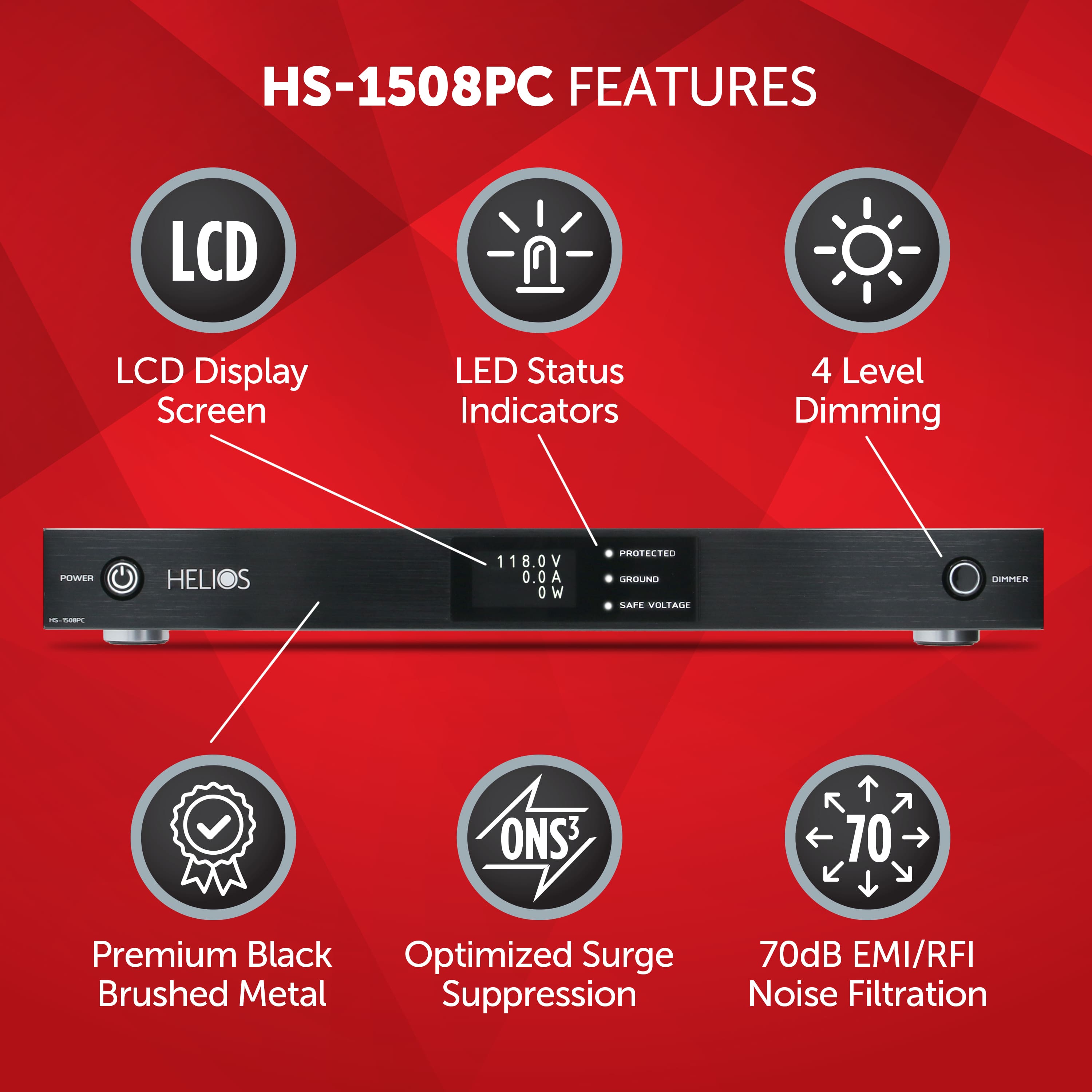 HS-1508PC FEATURES:
1. LCD Display Screen
2. LED Status Indicators
3. 4 Level Dimming
4. Power Supply: 118.0V 0.0A 0 W
5. ProtectID Round Label
6. Premium Black Optimized Surge Suppression
7. Brushed Metal Suppression
8. 70dB EMI/RFI Noise Filtration