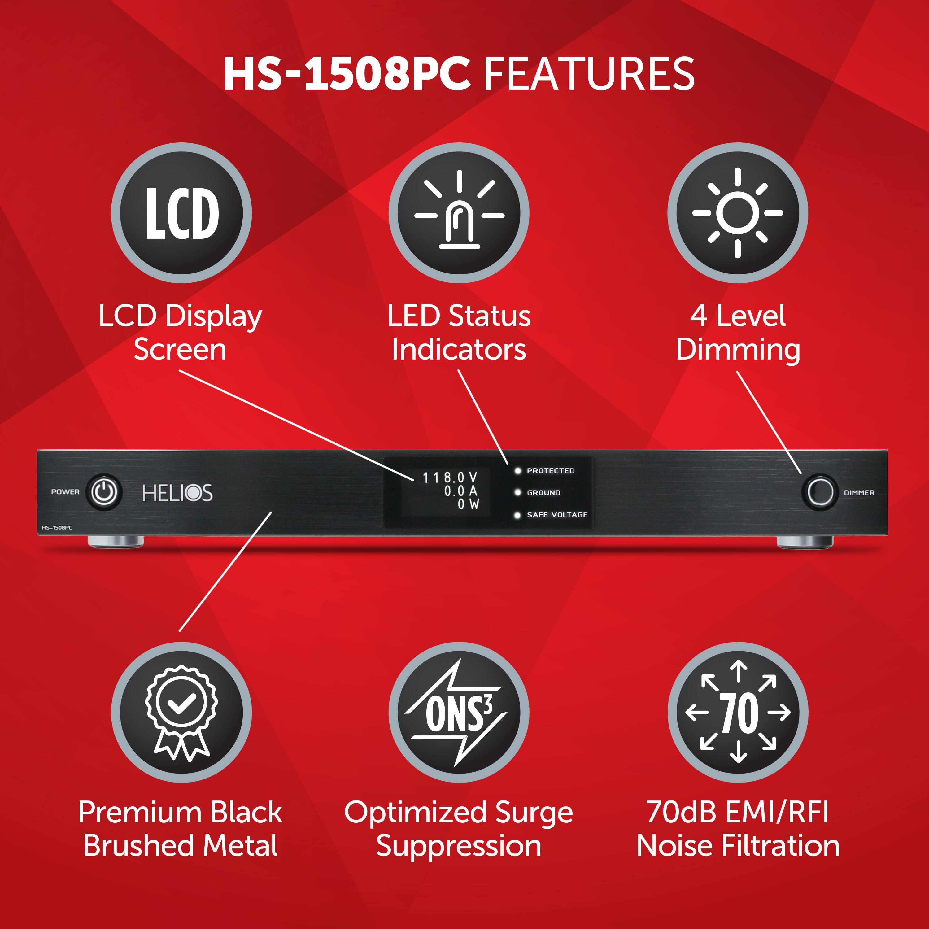 HS-1508PC FEATURES:

1. LCD Display Screen
2. LED Status Indicators
3. 4 Level Dimming
4. Power Supply: 118.0V 0.0A 0 W
5. ProtectID Round Label
6. Premium Black Optimized Surge Suppression
7. Brushed Metal Suppression
8. 70dB EMI/RFI Noise Filtration