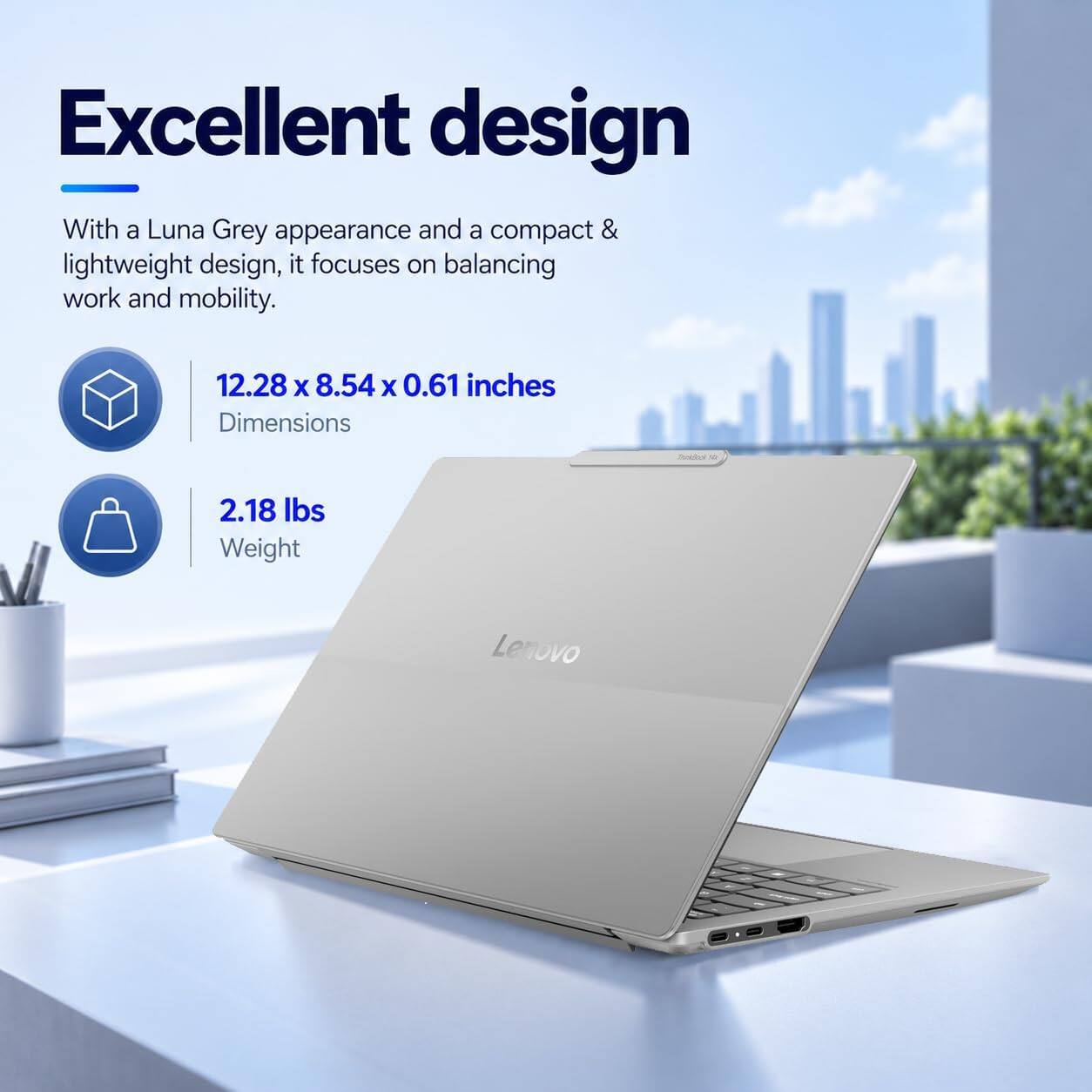 Excellent design

With a Luna Grey appearance and a compact & lightweight design, it focuses on balancing work and mobility.

12.28 x 8.54 x 0.61 inches
Dimensions

2.18 lbs
Weight

Lenovo