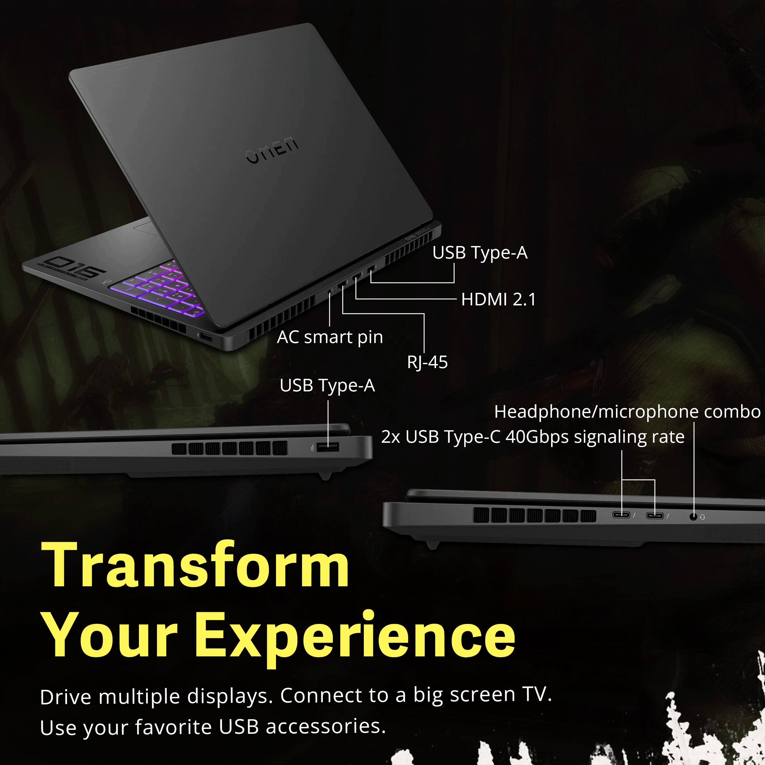 OMEN  
016 1 I  
2.20  
USB Type-A HDMI 2.1  
AC smart pin RJ-45 USB Type-A Headphone/microphone combo 2x USB Type-C 40Gbps signaling rate  
Transform Your Experience  
Drive multiple displays. Connect to a big screen TV. Use your favorite USB accessories.
