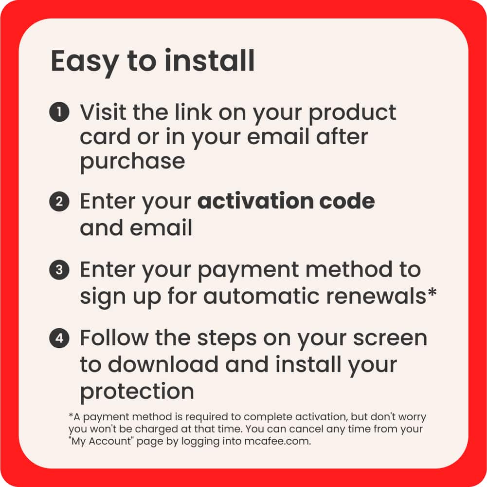 Easy to Install:
1. Visit the link on your product card or in your email after purchase.
2. Enter your activation code and email.
3. Enter your payment method to sign up for automatic renewals.
4. Follow the steps on your screen to download and install your protection.
*A payment method is required to complete activation, but don't worry you won't be charged at that time. You can cancel any time from your "My Account" page by logging into mcafee.com.