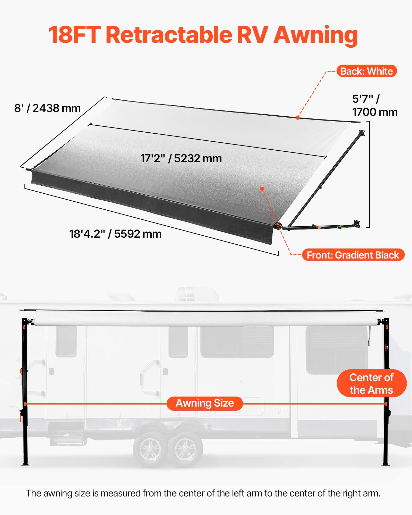 18FT Retractable RV Awning

Back: White
8' / 2438 mm
5'7" / 1700 mm

Front: Gradient Black
17'2" / 5232 mm
18'4.2" / 5592 mm

The awning size is measured from the center of the left arm to the center of the right arm.