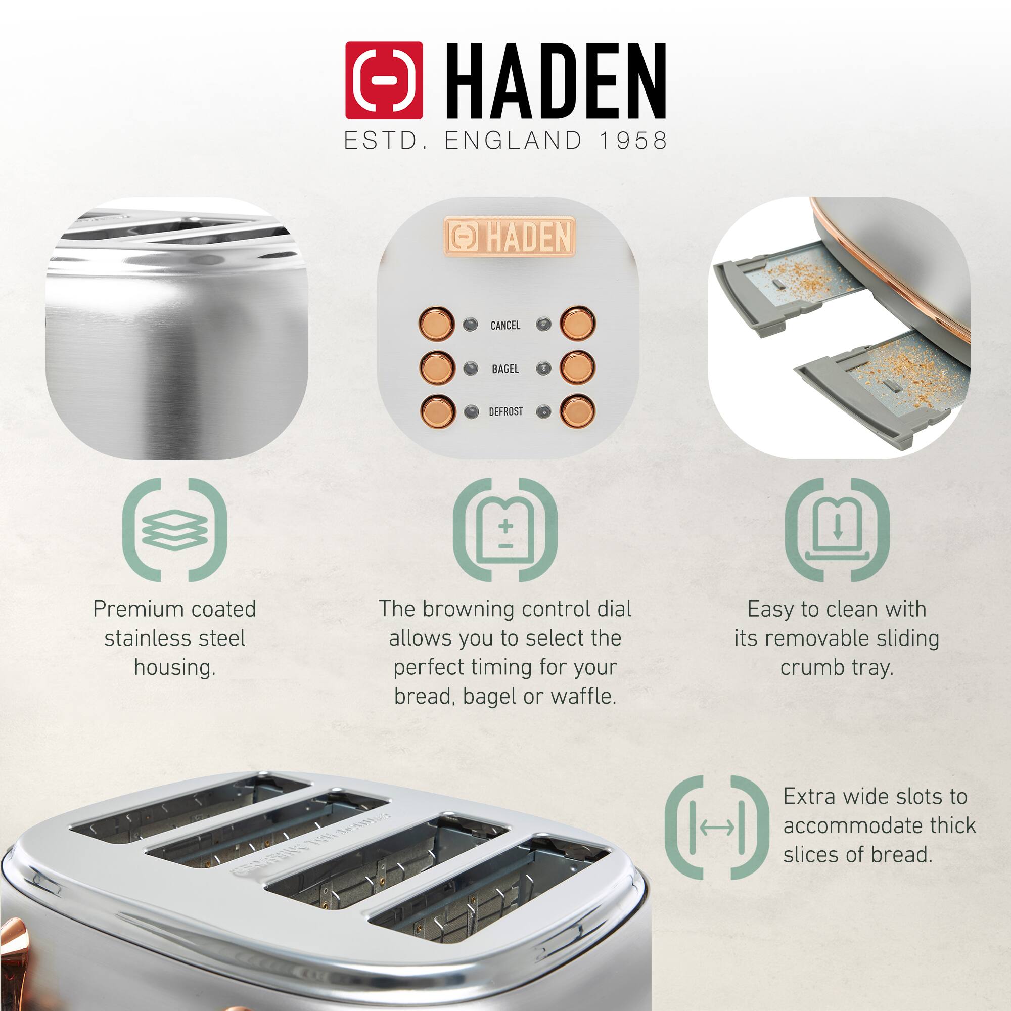 HADEN  
ESTD. ENGLAND 1958  

Premium coated stainless steel housing.  
The browning control dial allows you to select the perfect timing for your bread, bagel or waffle.  
Easy to clean with its removable sliding crumb tray.  
Extra wide slots to accommodate thick slices of bread.
