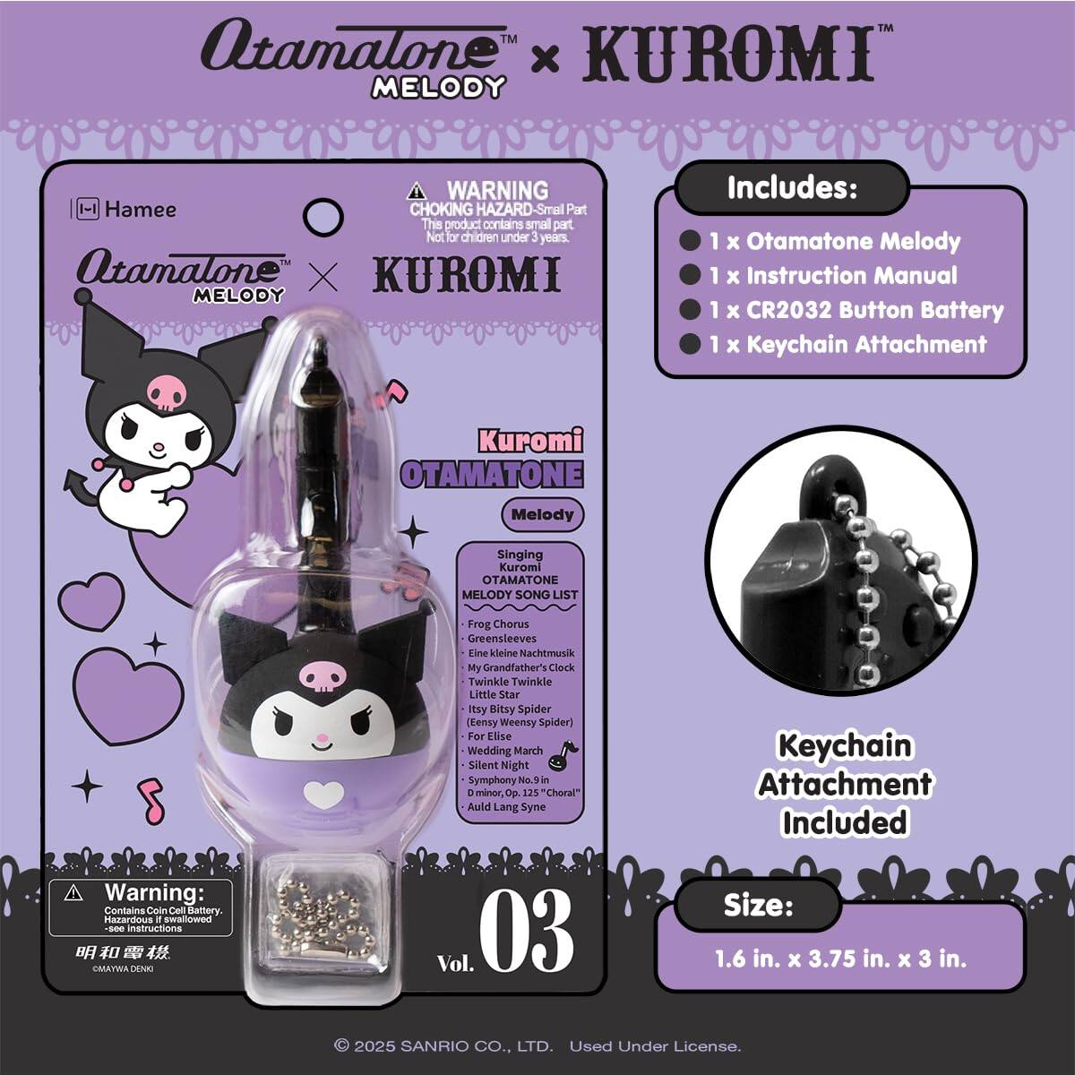 Atamatone™ x KUROMI™ MELODY

WARNING: CHOKING HAZARD - Small Part. Not for children under 3 years.

Includes:
- 1 x Otamatone Melody
- 1 x Instruction Manual
- 1 x CR2032 Button Battery
- 1 x Keychain Attachment

Kuromi OTAMATONE Melody

Singing Kuromi OTAMATONE MELODY SONG LIST:
- Frog Chorus
- Greensleeves
- Eine kleine Nachtmusik
- My Grandfather's Clock
- Twinkle Twinkle Little Star
- Itsy Bitsy Spider (Eensy Weensy Spider)
- For Elise
- Wedding March
- Silent Night
- Symphony No. 125 "Choral"
- Auld Lang Syne

Keychain Attachment Included

Size: 1.6 in. x 3.75 in. x 3 in.

Warning: Contains Coin Cell Battery. Hazardous if swallowed. See instructions.

© 2025 SANRIO CO., LTD. Used Under License.