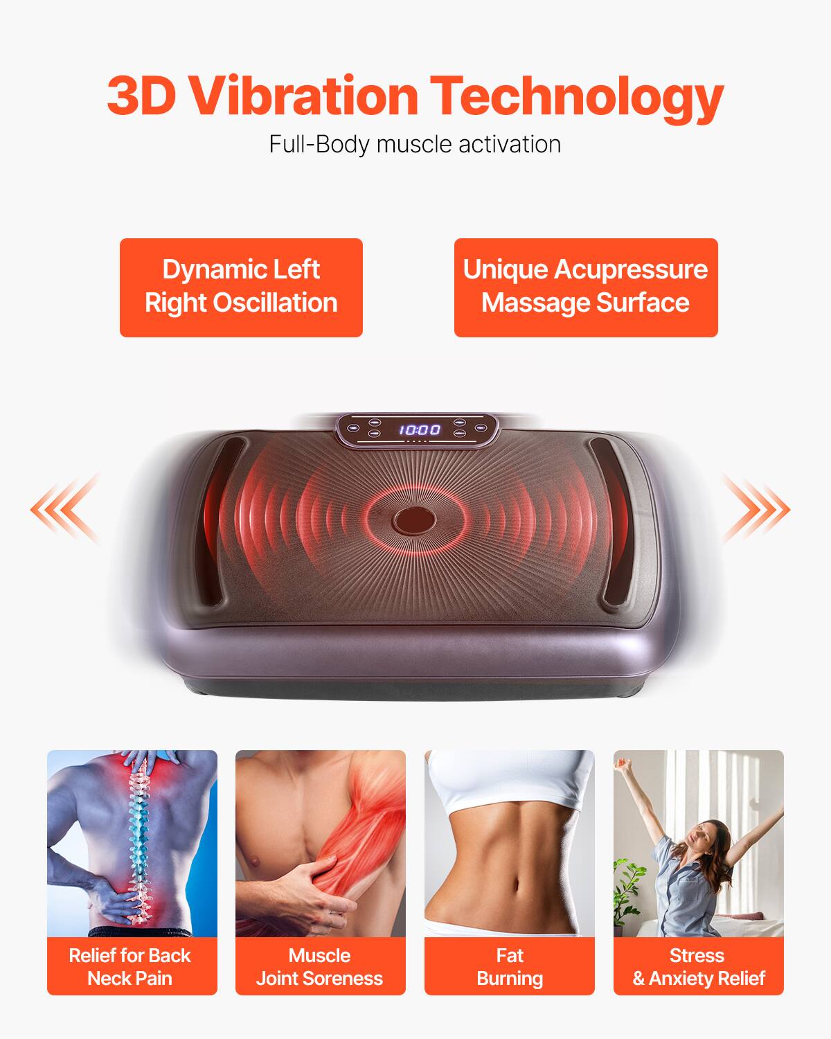 3D Vibration Technology  
Full-Body muscle activation  

Dynamic Left Right Oscillation  
Unique Acupressure Massage Surface  

Relief for Back Neck Pain  
Muscle Joint Soreness  
Fat Burning  
Stress & Anxiety Relief