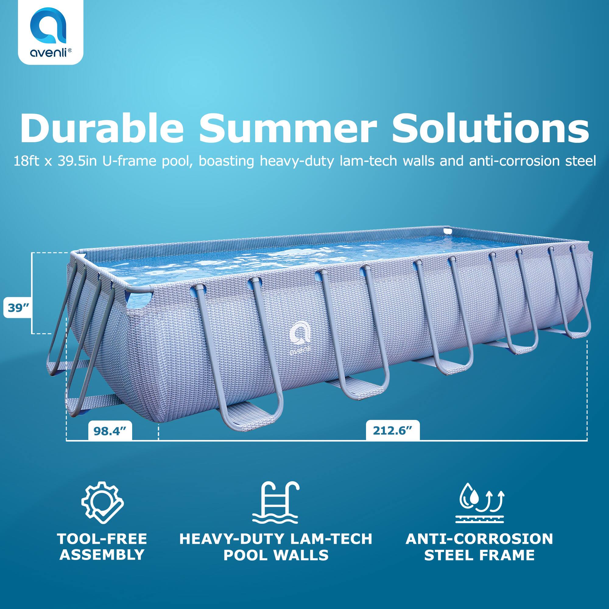 Avenli Durable Summer Solutions  
18ft x 39.5in U-frame pool, boasting heavy-duty lam-tech walls and anti-corrosion steel  

- TOOL-FREE ASSEMBLY  
- HEAVY-DUTY LAM-TECH POOL WALLS  
- ANTI-CORROSION STEEL FRAME  

Dimensions:  
- 98.4" (length)  
- 212.6" (width)  
- 39" (depth)