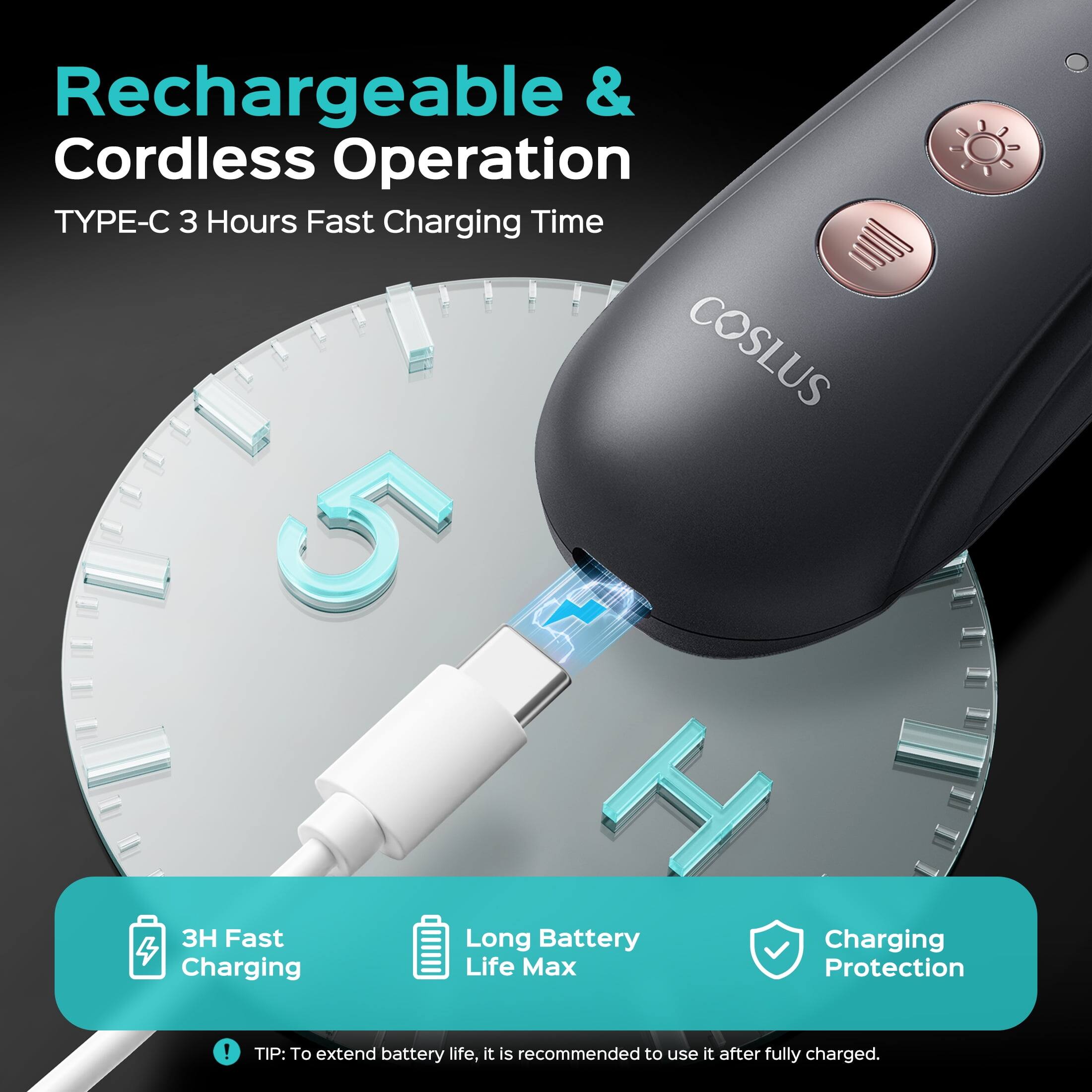 Rechargeable & Cordless Operation  
TYPE-C 3 Hours Fast Charging Time  
COSLUS  
5 H 3H Fast Long Battery Charging  
Charging Life Max Protection  

TIP: To extend battery life, it is recommended to use it after fully charged.