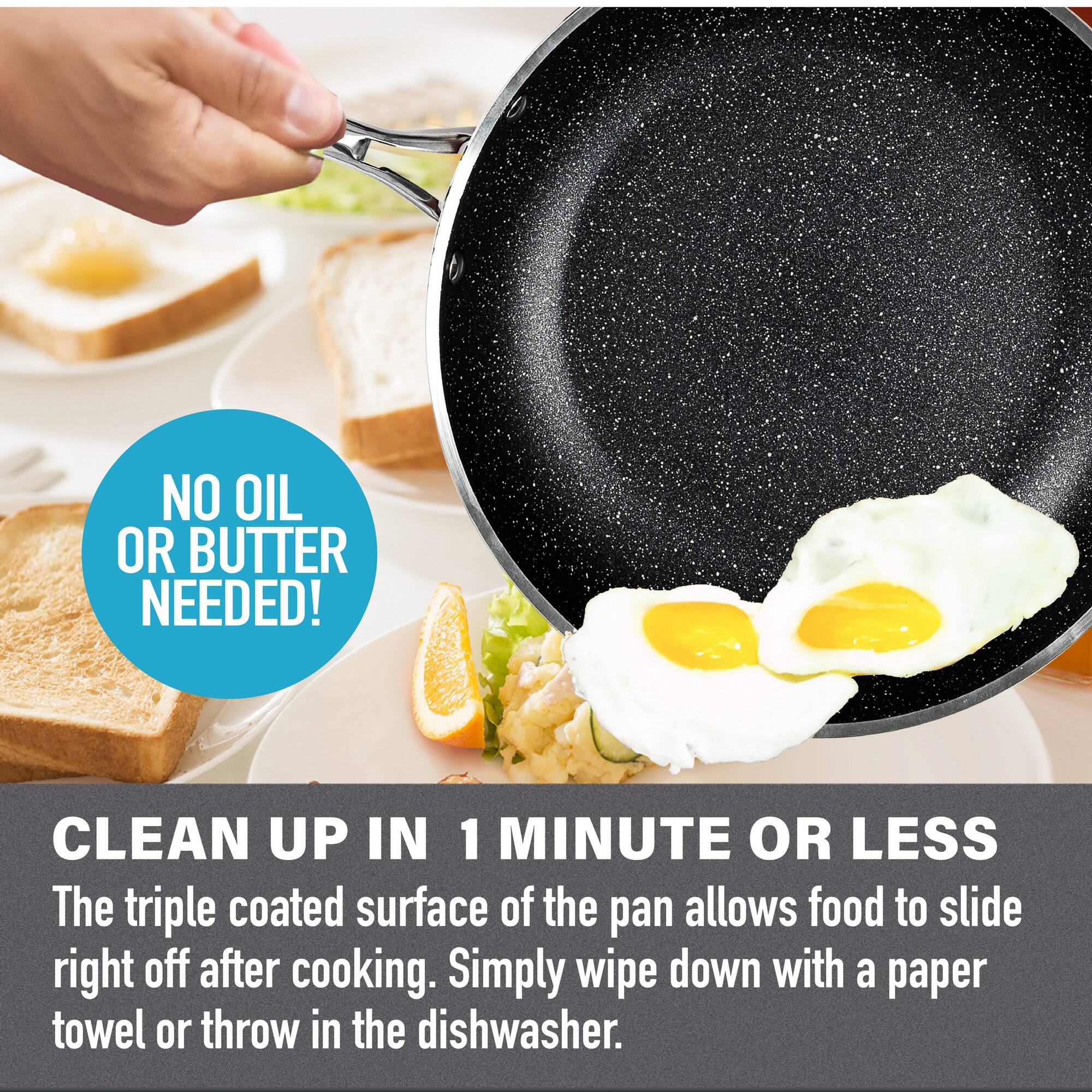 NO OIL OR BUTTER NEEDED! CLEAN UP IN 1 MINUTE OR LESS
The triple coated surface of the pan allows food to slide right off after cooking. Simply wipe down with a paper towel or throw in the dishwasher.
