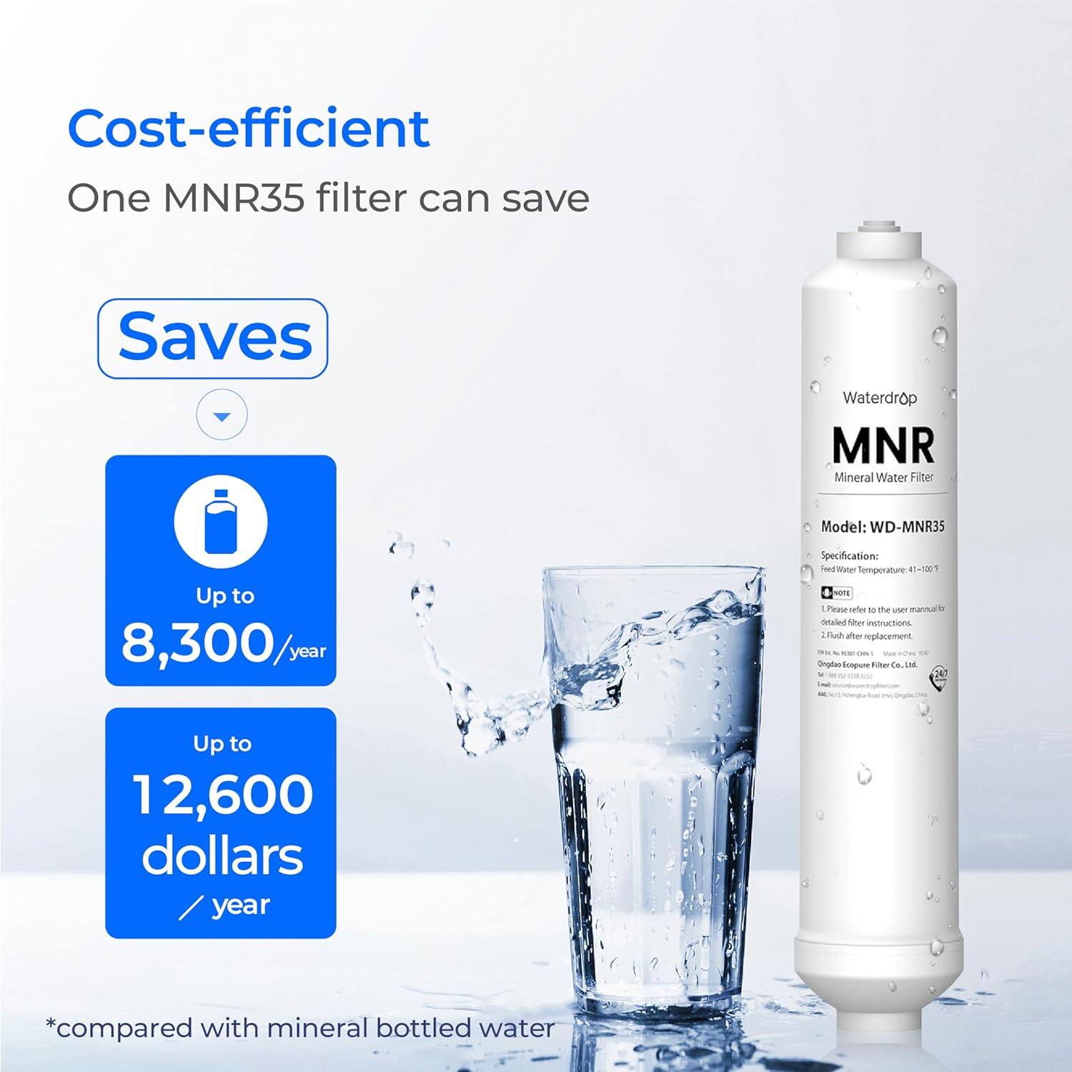 Cost-efficient
One MNR35 filter can save
Saves
Waterdrop MNR Mineral Water Filter
Model: WD-MNR35
Specification:
Temperature: 4 d
Please refer to the user manual for detailed filter replacement instructions.
Ongiae-EoopureTiher angh Eoopure taa
LM
Up to 8,300/year
Up to 12,600 dollars/year
*compared with mineral bottled water