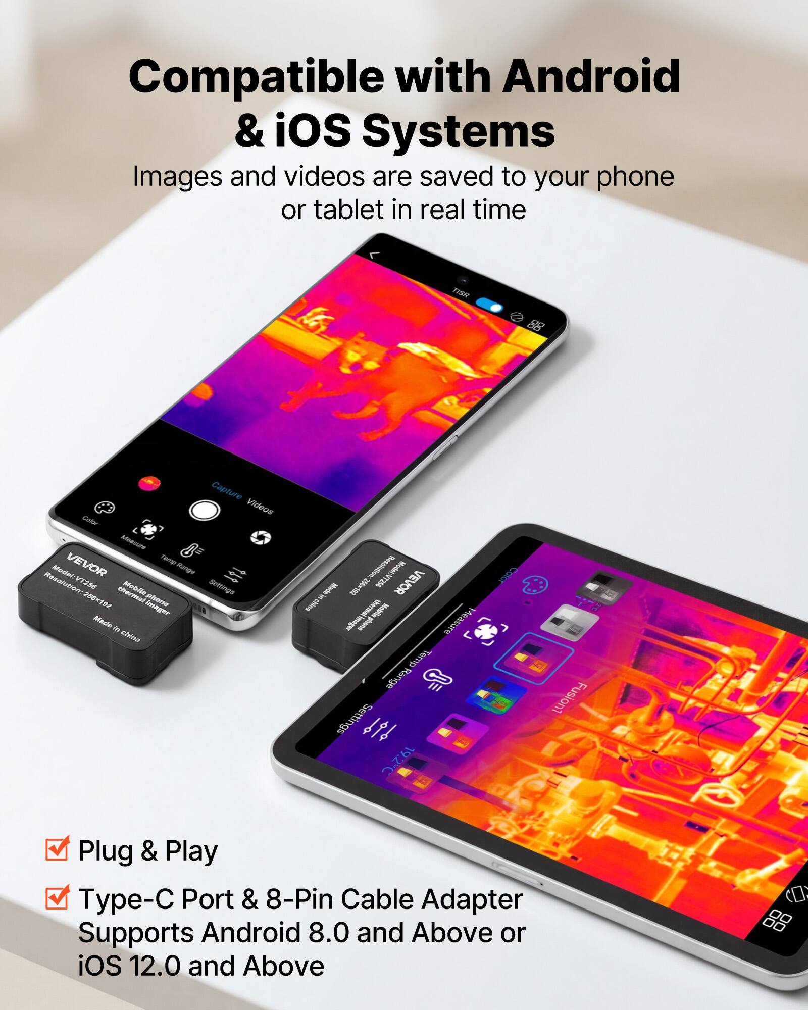 Compatible with Android & iOS Systems  
Images and videos are saved to your phone or tablet in real time  

TISE 88 Capture Videos  
Cintar Mnncure VEVOR Ttmun  
Model: Renge  
Resolution V256  
Mobile Settings 256= a2  
Imager Made I shine  
Resolution:  
Math  
VEVOR sUsp WOR  
Mobile -o  
po  
Measure Terrp D0A  
Range  
Settings 10  
Fusion1  
Plug & Play  
Type-C Port & 8-Pin Cable Adapter  
Supports Android 8.0 and Above or iOS 12.0 and Above