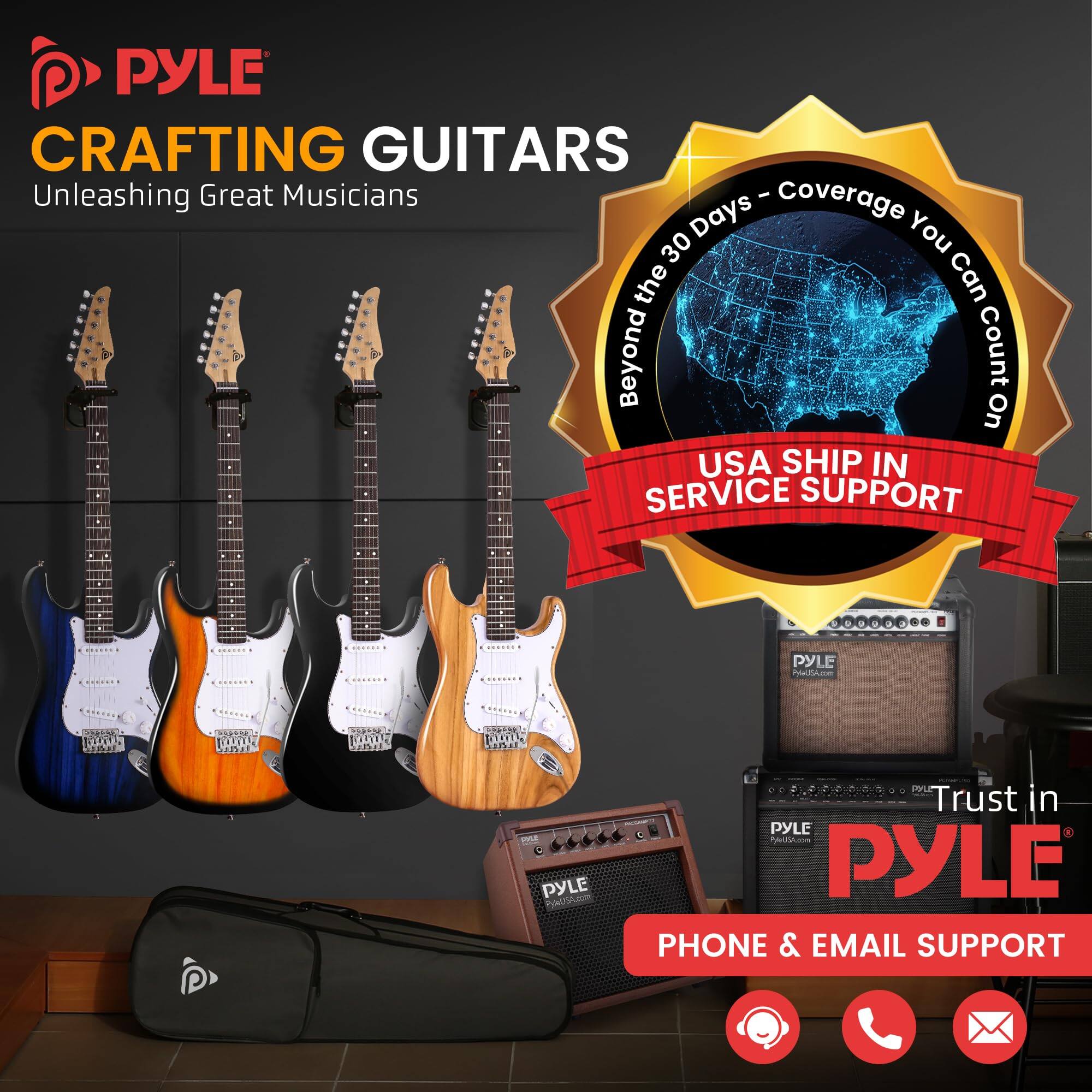 PYLE CRAFTING GUITARS  
Unleashing Great Musicians  

Coverage Days - Beyond the 30 Days - You Can Count On  

USA SHIP IN SERVICE SUPPORT  

Trust in PYLE  

PHONE & EMAIL SUPPORT
