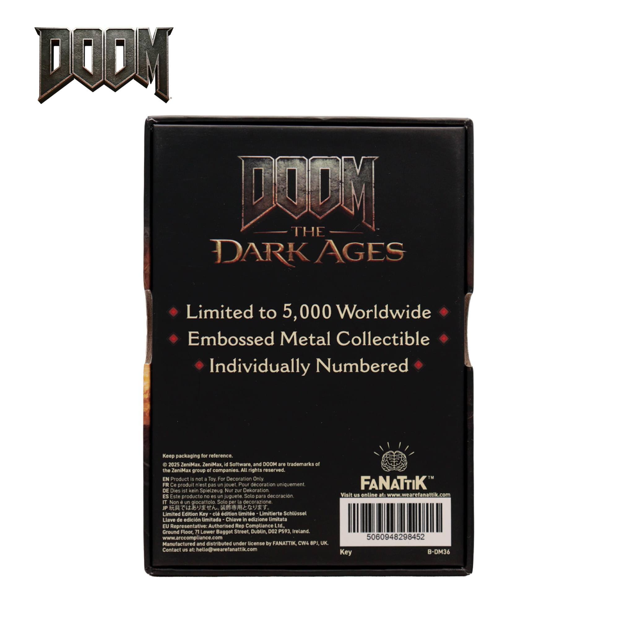 DOOM THE DARK AGES  
Limited to 5,000 Worldwide  
Embossed Metal Collectible  
Individually Numbered  

Kenp packaging for reference  

2035 TenvMan ZnniMax 44 Software and DOOM are trademarks of the ZaniMan group of companies. All rights reserved.  

IN Product is not a Toy. For Decoration Only  
Ce produit n'est pas un jouet. Pour décoration uniquement  
Dieses Produkt ist kein Spielzeug für Dekoration  
Este producto no es un juguete. Sólo para decoración  
Niom un pocattola Solo per a decorazions  

Limited Edition Key  
Limited Edition Schlüssel  
Limited Edition Key  
Limited Edition Key  

Representative Authorised Rep Compliance M  
Ground Floor, 11 W T Bogget Street, Dublin, DO2 P593 Ireland  
www.arccompliance.com  

Manufactured and distributed under license by FANATTIK, CWA  
Contact us: hello@wearefanattik.com  
Visit us online at www.wearefanattik.com  

5060948298452  
Key B-DM36