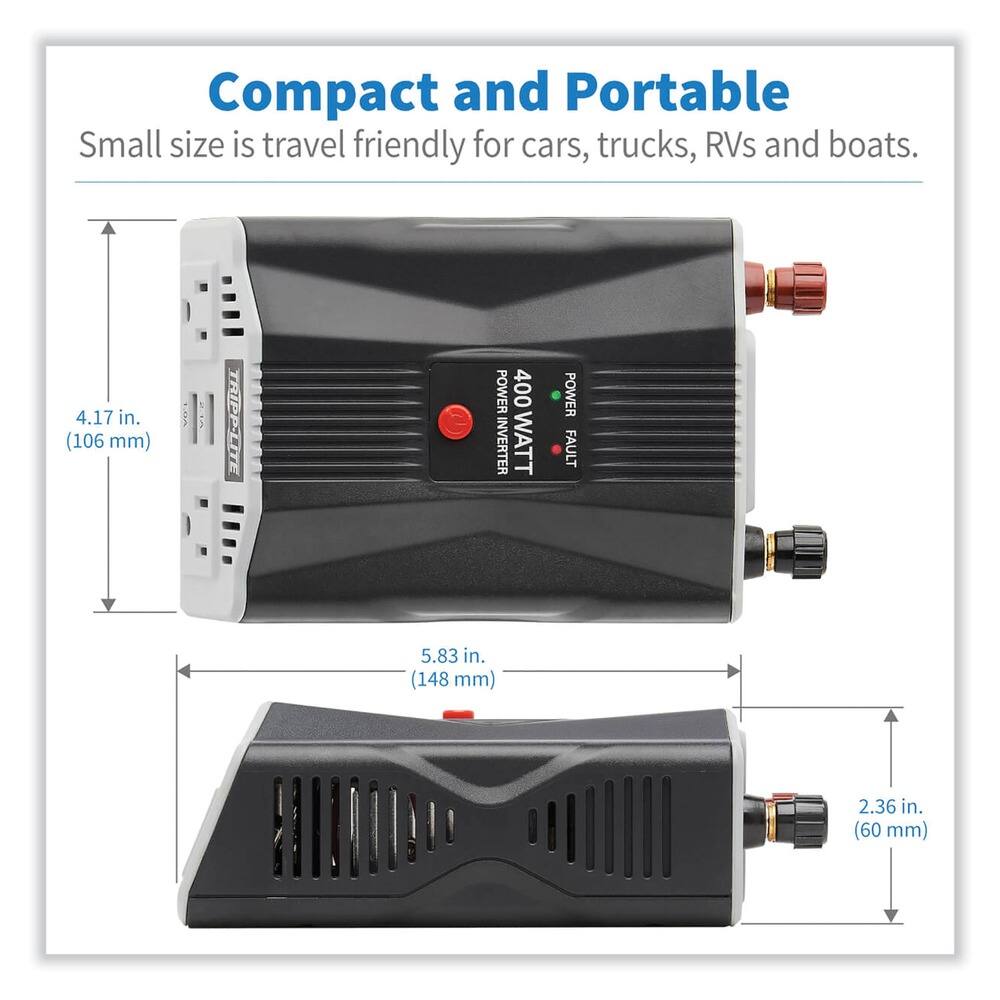 Compact and Portable  
Small size is travel friendly for cars, trucks, RVs and boats.  

4.17 in. (106 mm)  
5.83 in. (148 mm)  
2.36 in. (60 mm)  

TRIPP-LITE POWER INVERTER  
400 WATT  
POWER  
FAULT