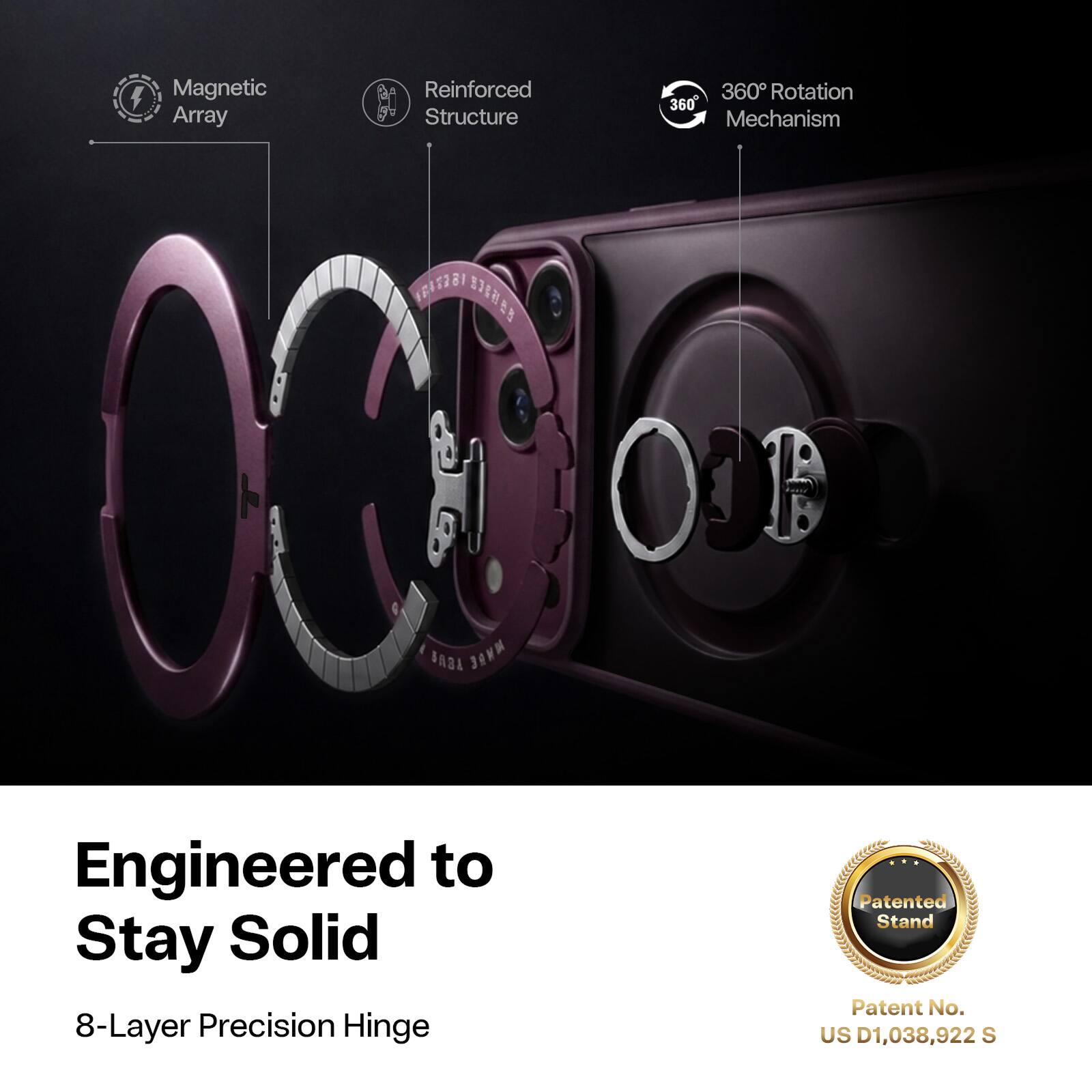 Magnetic Array  
Reinforced Structure  
360° Rotation Mechanism  
Engineered to Stay Solid  
8-Layer Precision Hinge  
Patented Stand  
Patent No. US D1,038,922 S