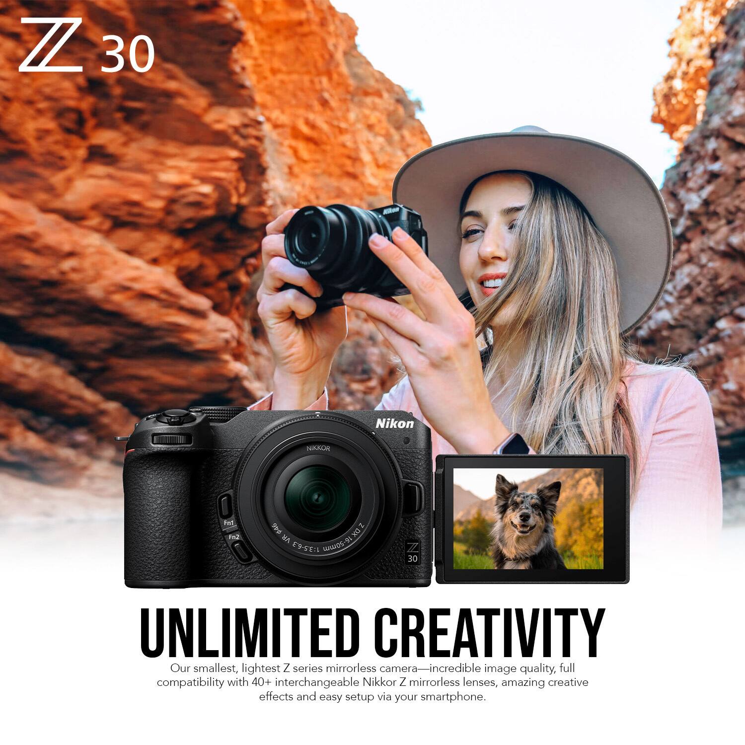 Z 30 Nikon NIKKOR

And p4s 2D0 uA 1:35-63 AHDS-94 N8 30

UNLIMITED CREATIVITY

Our smallest, lightest Z series mirrorless camera— incredible image quality, full compatibility with 40+ interchangeable Nikkor Z mirrorless lenses, amazing creative effects and easy setup via your smartphone.