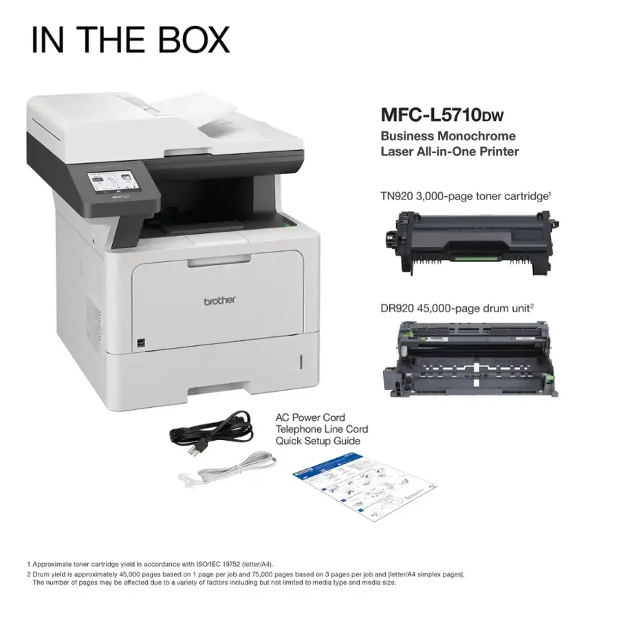 IN THE BOX MFC-L5710DW Business Monochrome Laser All-in-One Printer TN920 3,000-page toner cartridge brother DR920 45,000-page drum unit AC Power Cord Telephone Line Cord Quick Setup Guide Approximate toner cartridge yield in accordance with ISO/IEC 19752 (letter/A4), Drum yield is approximately 45,000 pages based on - page per ob and 75,000 pages based on 3 pages per job and otter/A4 simplex pages]. The number ot pages may be affected due to a variety of factors including but not imited to media type and media size.