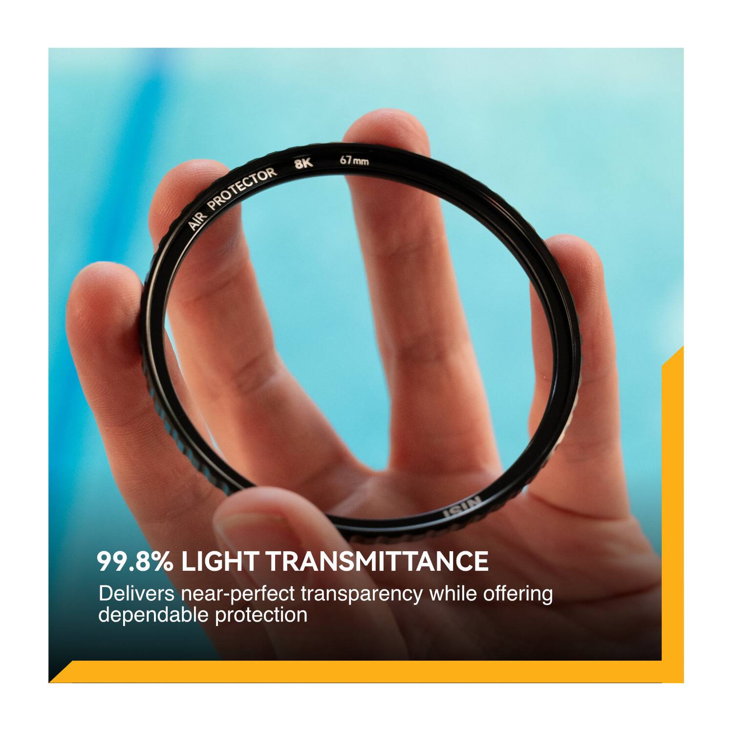 8K PROTECTOR AIR 67 7mm ISIN  
99.8% LIGHT TRANSMITTANCE  
Delivers near-perfect transparency while offering dependable protection