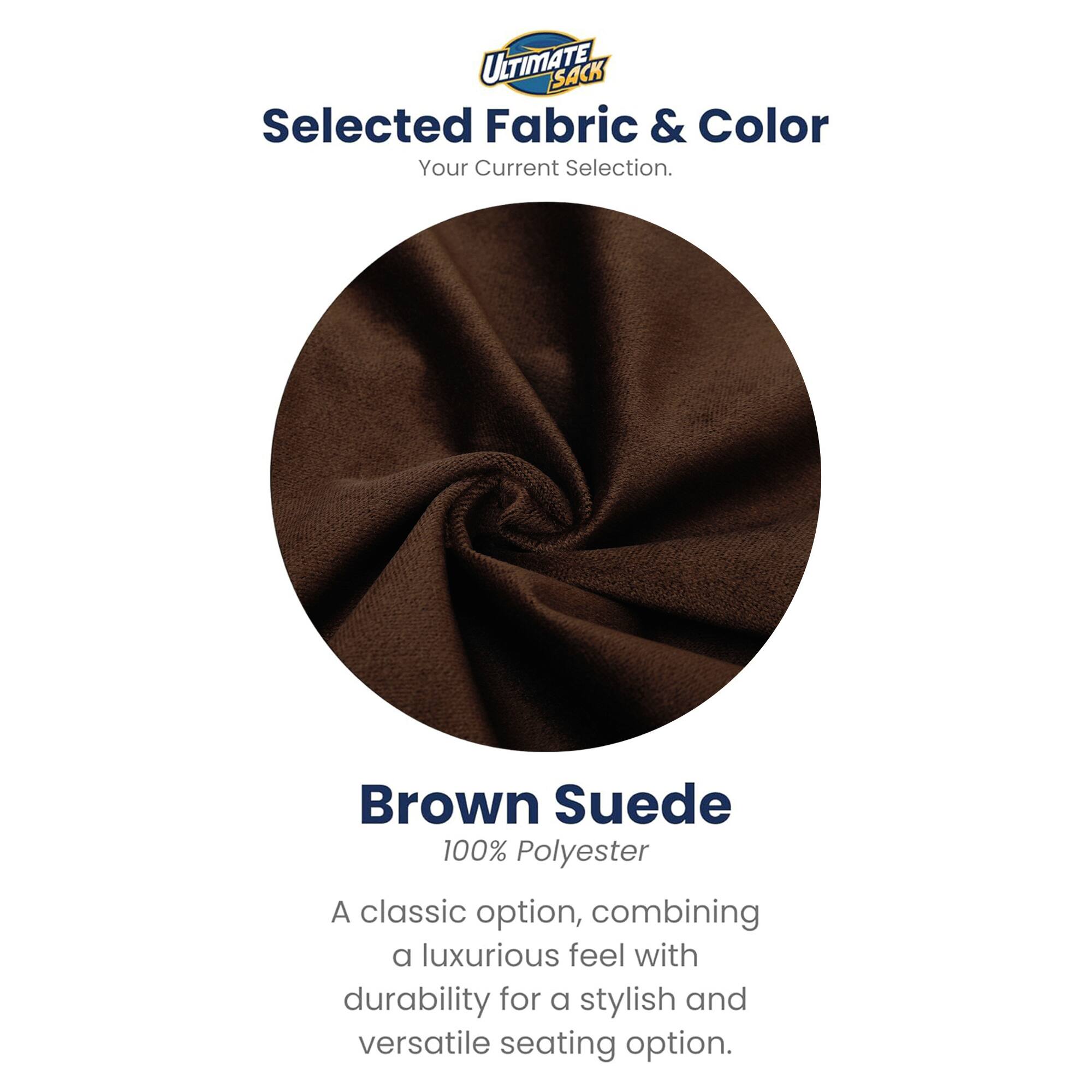 ULTIMATE SACK  
Selected Fabric & Color  
Your Current Selection.  

Brown Suede  
100% Polyester  

A classic option, combining a luxurious feel with durability for a stylish and versatile seating option.