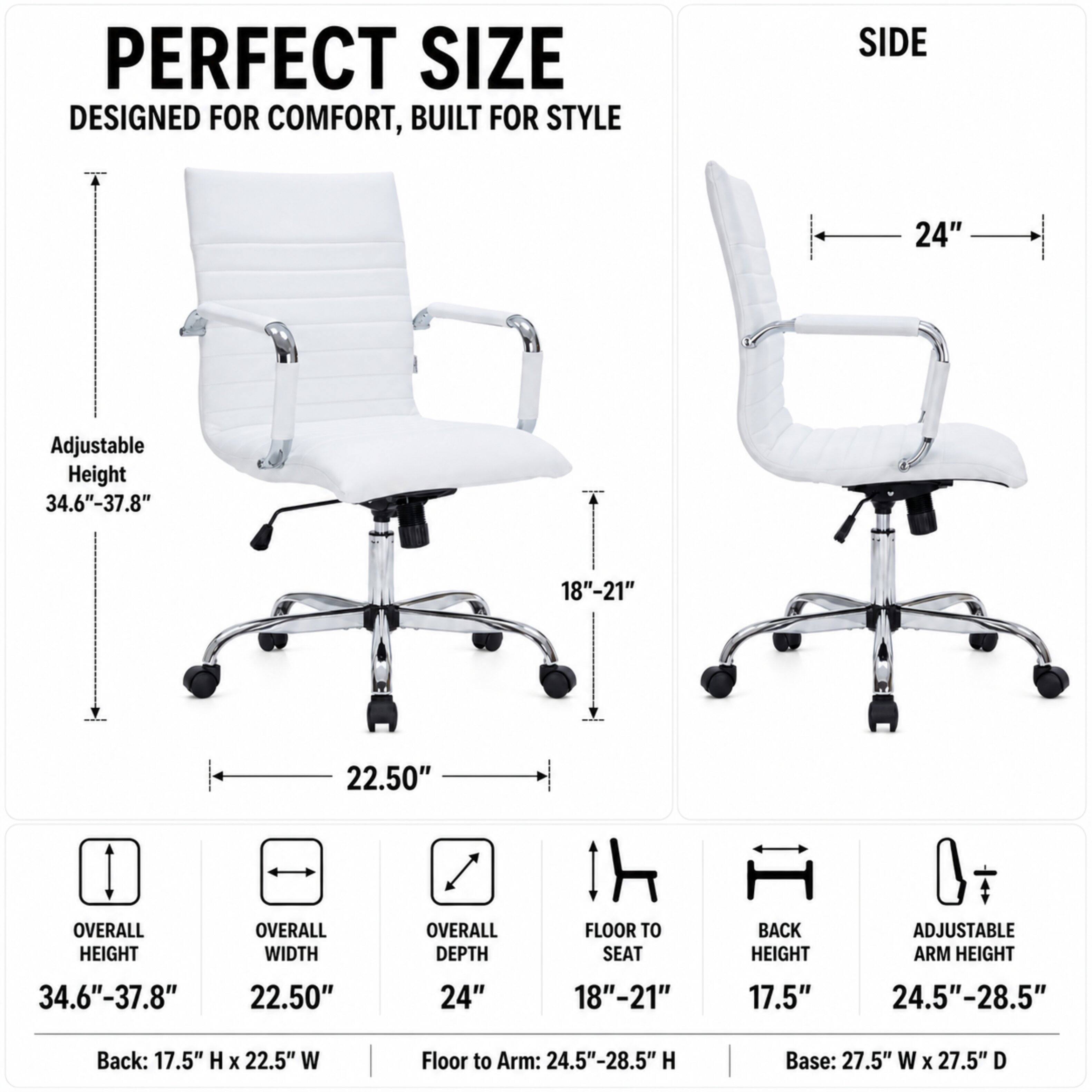 PERFECT SIZE DESIGNED FOR COMFORT, BUILT FOR STYLE

SIDE
24"

Adjustable Height 34.6"-37.8"
18"-21"
22.50"

OVERALL HEIGHT 34.6"-37.8"
OVERALL WIDTH 22.50"
OVERALL DEPTH 24"
FLOOR TO SEAT 18"-21"
BACK HEIGHT 17.5"
ADJUSTABLE ARM HEIGHT 24.5"-28.5"

Back: 17.5" H X 22.5" W
Floor to Arm: 24.5"-28.5" H
Base: 27.5" W X 27.5" D