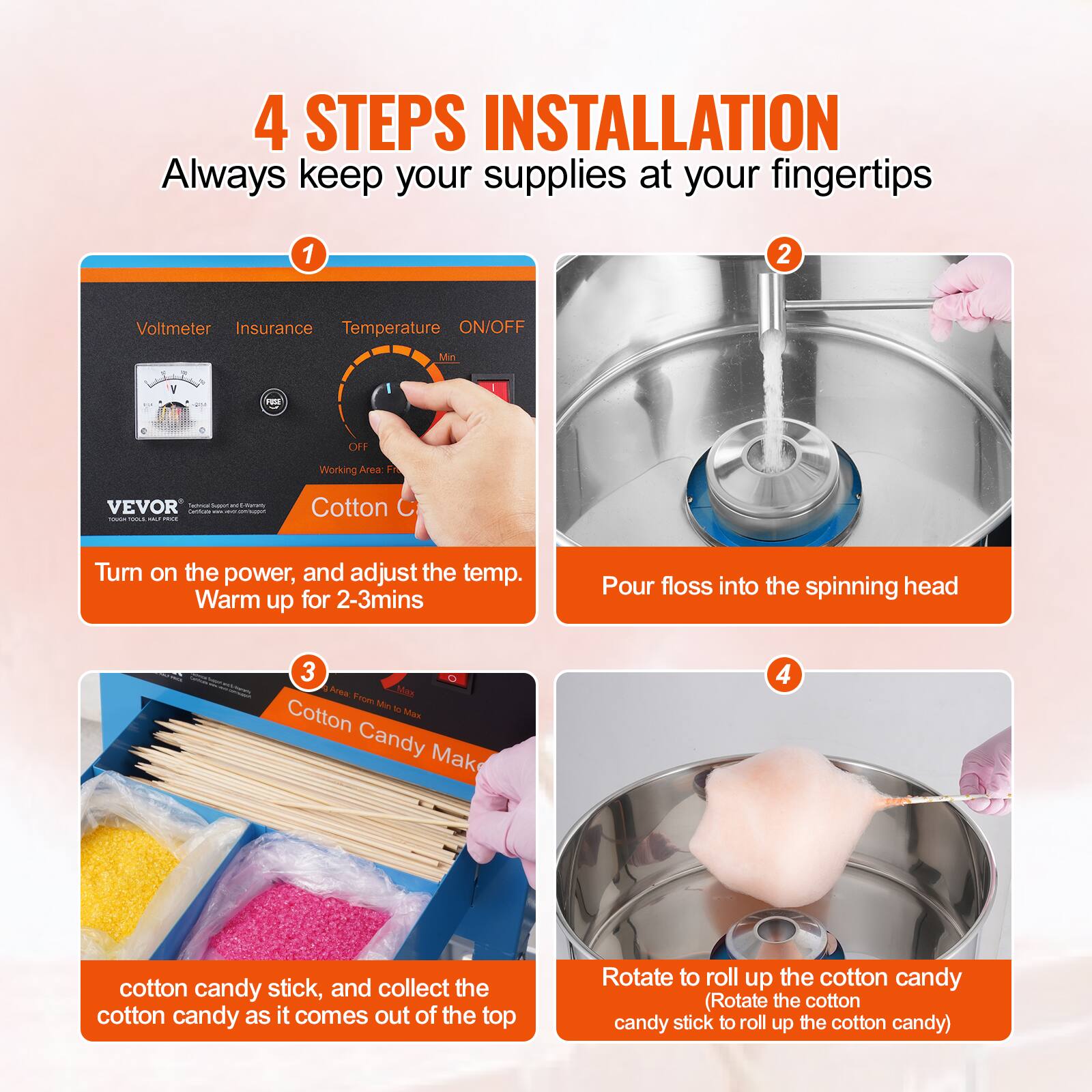 4 STEPS INSTALLATION  
Always keep your supplies at your fingertips

1. Turn on the power, and adjust the temp. Warm up for 2-3mins
2. Pour floss into the spinning head
3. Cotton candy stick, and collect the cotton candy as it comes out of the top
4. Rotate to roll up the cotton candy (Rotate the cotton candy stick to roll up the cotton candy)
