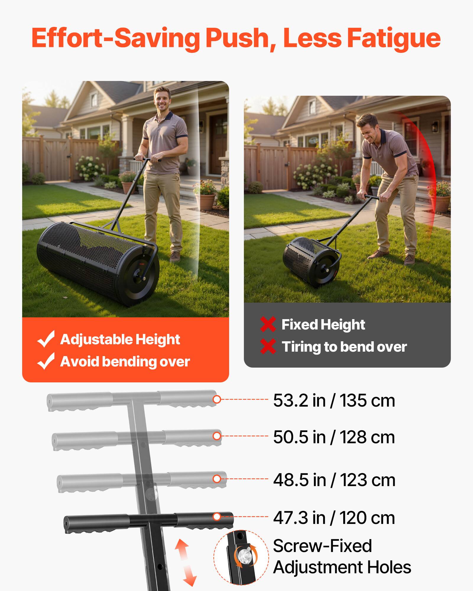 Effort-Saving Push, Less Fatigue

Adjustable Height
Avoid bending over

Fixed Height
Tiring to bend over

53.2 in / 135 cm
50.5 in / 128 cm
48.5 in / 123 cm
47.3 in / 120 cm

Screw-Fixed Adjustment Holes