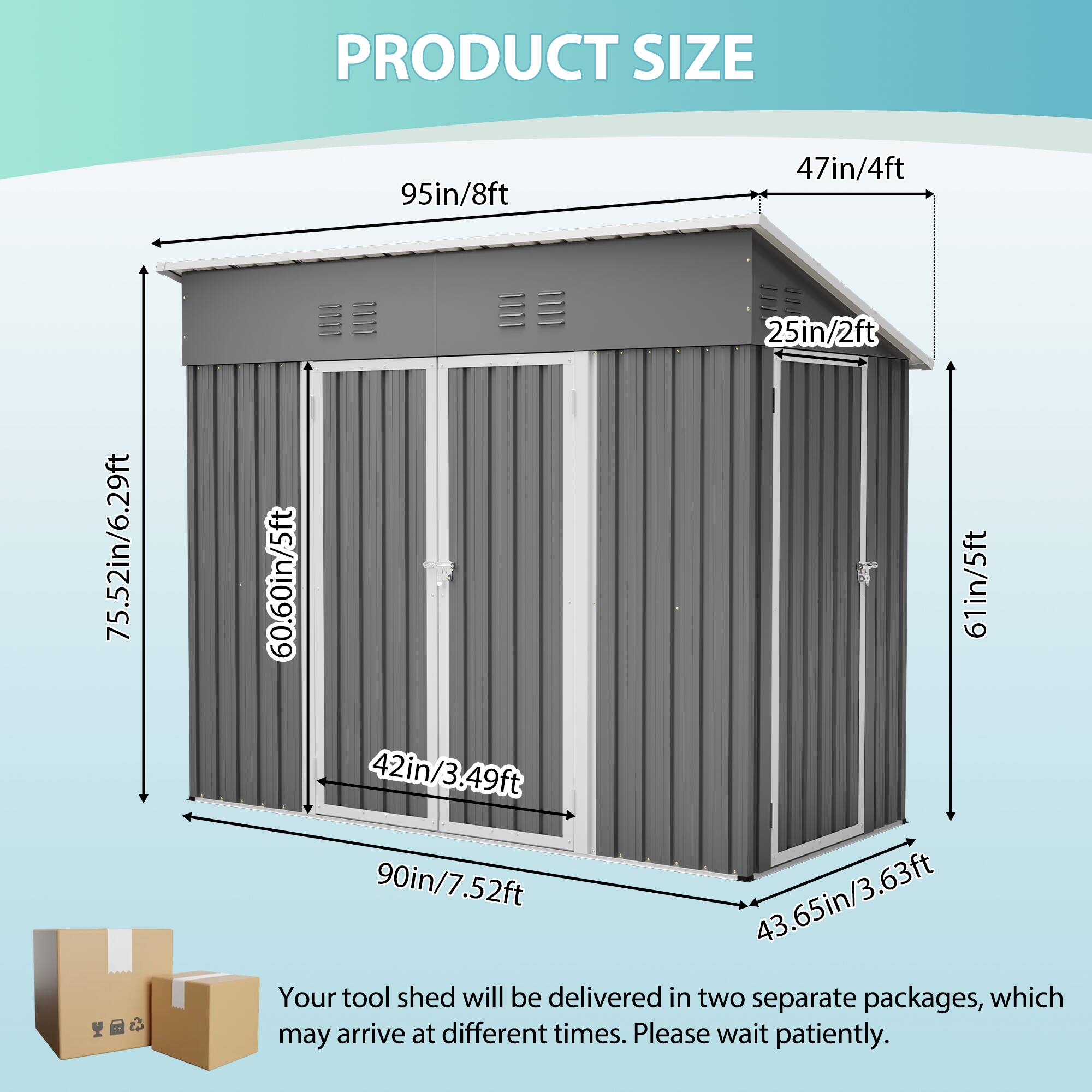 PRODUCT SIZE

95in/8ft  
47in/4ft  
75.52in/6.29ft  
25in/2ft  
60.60in/5ft  
61in/5ft  
42in/3.49ft  
90in/7.52ft  
43.65in/3.63ft

Your tool shed will be delivered in two separate packages, which may arrive at different times. Please wait patiently.