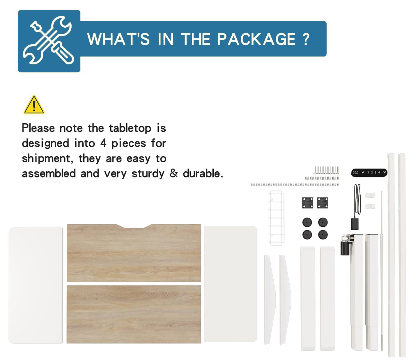 WHAT'S IN THE PACKAGE?

Please note the tabletop is designed into 4 pieces for shipment, they are easy to assembled and very sturdy & durable.