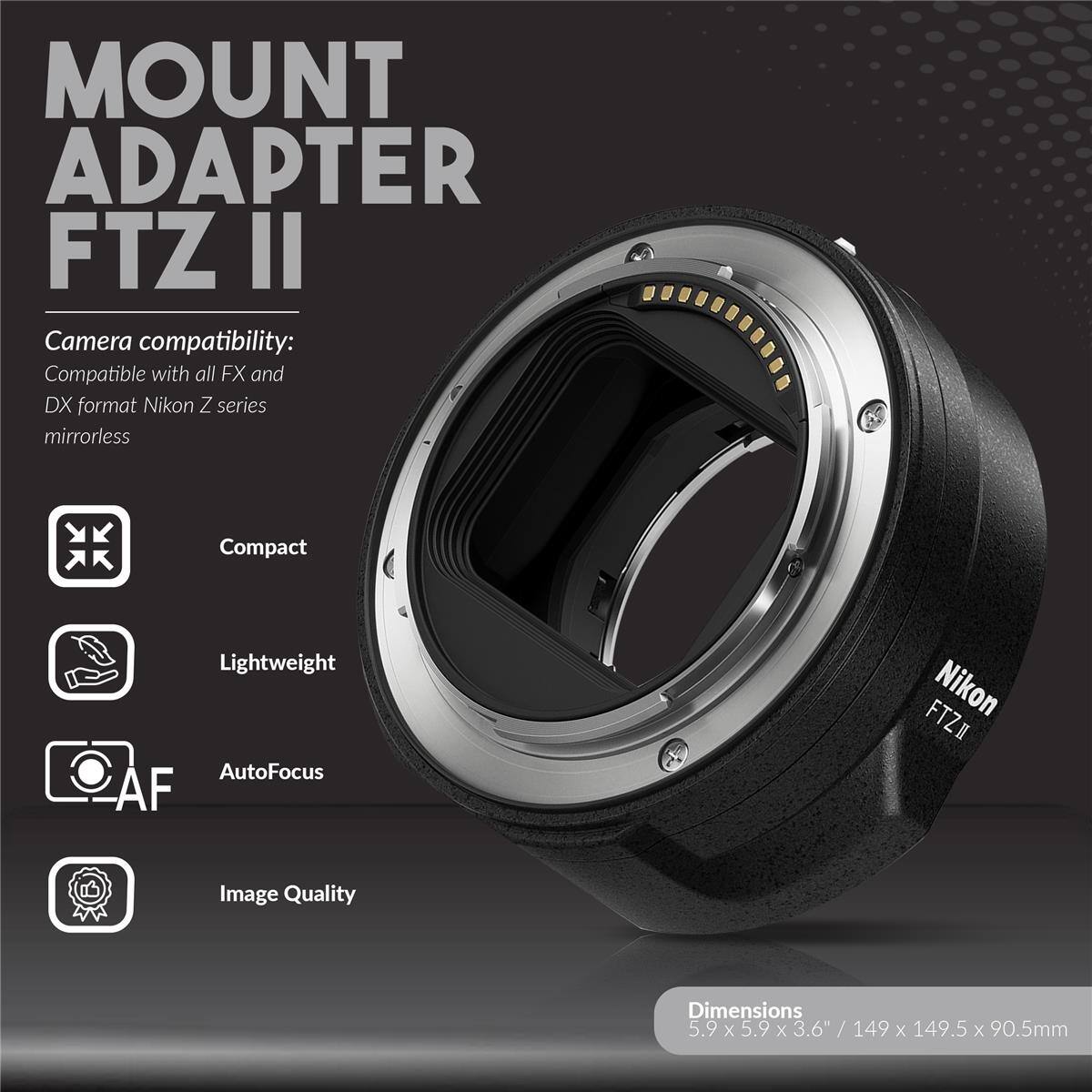MOUNT ADAPTER FTZ II

Camera compatibility: Compatible with all FX and DX format Nikon Z series mirrorless

Compact Lightweight AutoFocus AF

Image Quality

Dimensions: 5.9 x 5.9 x 3.6" / 149 x 149.5 x 90.5mm