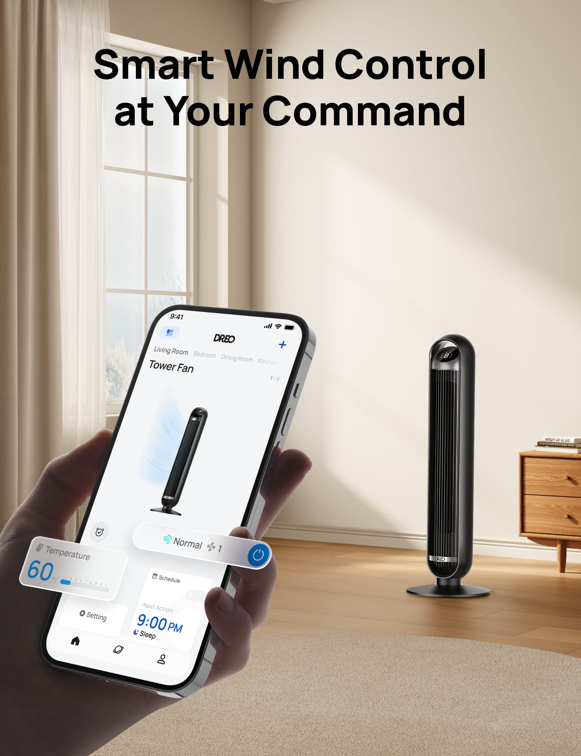Smart Wind Control at Your Command
9:41 a.m. - DREO + Living Room Bedroom Dining Room Kitchen Tower Fan
Temperature: 60°F
Normal Schedule: 1 Groove
Next Action: 9:00 PM Sleep