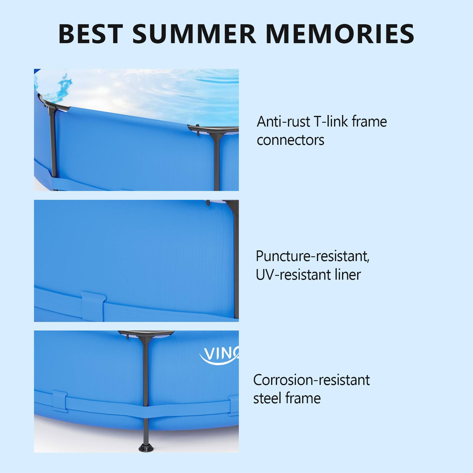 BEST SUMMER MEMORIES

- Anti-rust T-link frame connectors
- Puncture-resistant, UV-resistant liner
- Corrosion-resistant steel frame