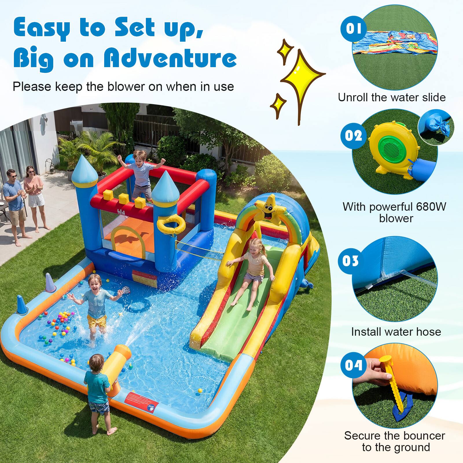 Easy to Set up, Big on Adventure

Please keep the blower on when in use

01 Unroll the water slide

02 With powerful 680W blower

03 Install water hose

04 Secure the bouncer to the ground
