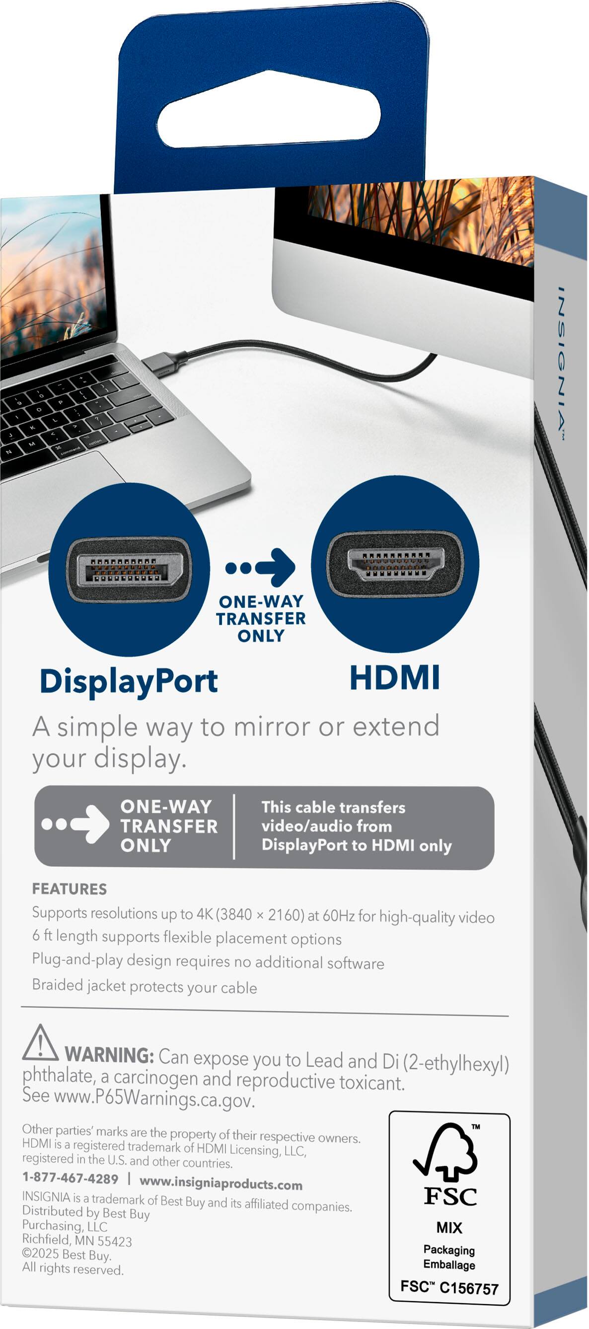 **INSIGNIA**

**DisplayPort to HDMI**

A simple way to mirror or extend your display.

**ONE-WAY TRANSFER ONLY**

This cable transfers video/audio from DisplayPort to HDMI only.

**FEATURES**
- Supports resolutions up to 4K (3840 x 2160) at 60Hz for high-quality video
- 6 ft length supports flexible placement options
- Plug-and-play design requires no additional software
- Braided jacket protects your cable

**WARNING:** Can expose you to Lead and Di(2-ethylhexyl) phthalate, a carcinogen and reproductive toxicant. See www.P65Warnings.ca.gov.

Other parties' marks are the property of their respective owners. HDMI is a registered trademark of HDMI Licensing, LLC, registered in the U.S. and other countries.

**INSIGNIA** is a trademark of Best Buy and its affiliated companies. Distributed by Best Buy Purchasing, LLC, Richfield, MN 55423

**1-877-467-4289**  
www.insigniaproducts.com

**FSC**  
MIX  
FSC® C156757

**