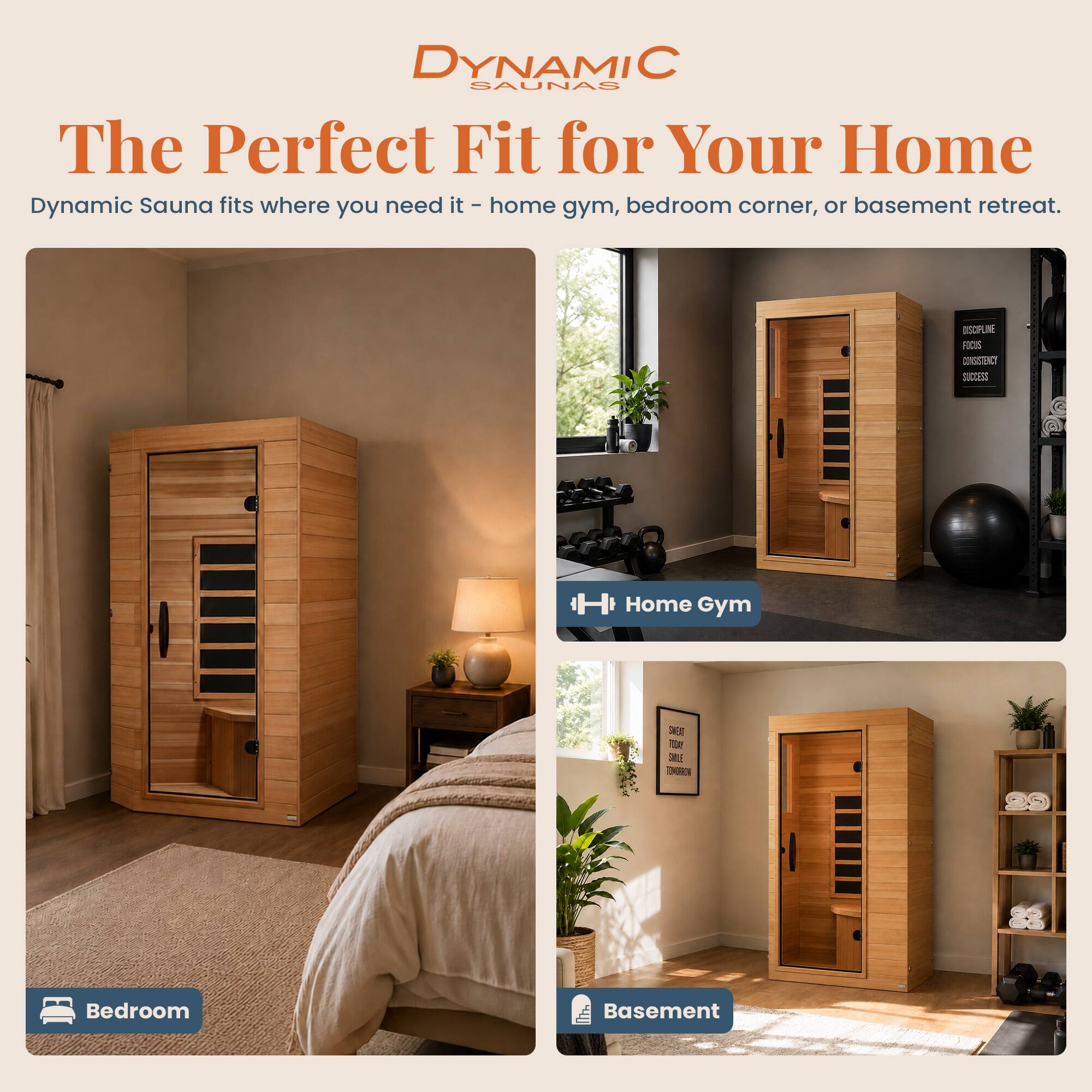 DYNAMIC SAUNAS  
The Perfect Fit for Your Home  
Dynamic Sauna fits where you need it - home gym, bedroom corner, or basement retreat.

DISCIPLINE  
FOCUS  
CONSISTENCY  
SUCCESS

Home Gym

SWEAT TODAY  
SMILE TOMORROW

Bedroom

Basement