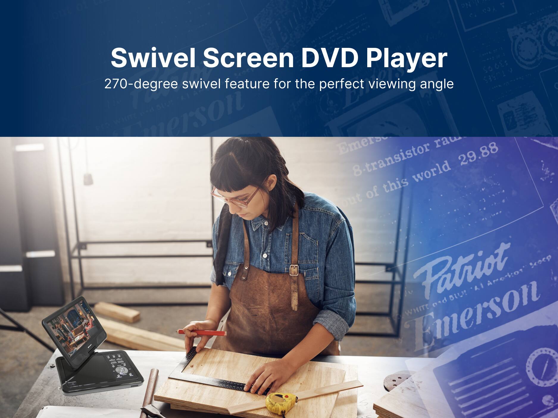 Swivel Screen DVD Player
270-degree swivel feature for the perfect viewing angle
Patriot Emerson
8-transistor 29.88 of this world out
Emerson WHITE Scoep Aredion Iu LA nd BU!