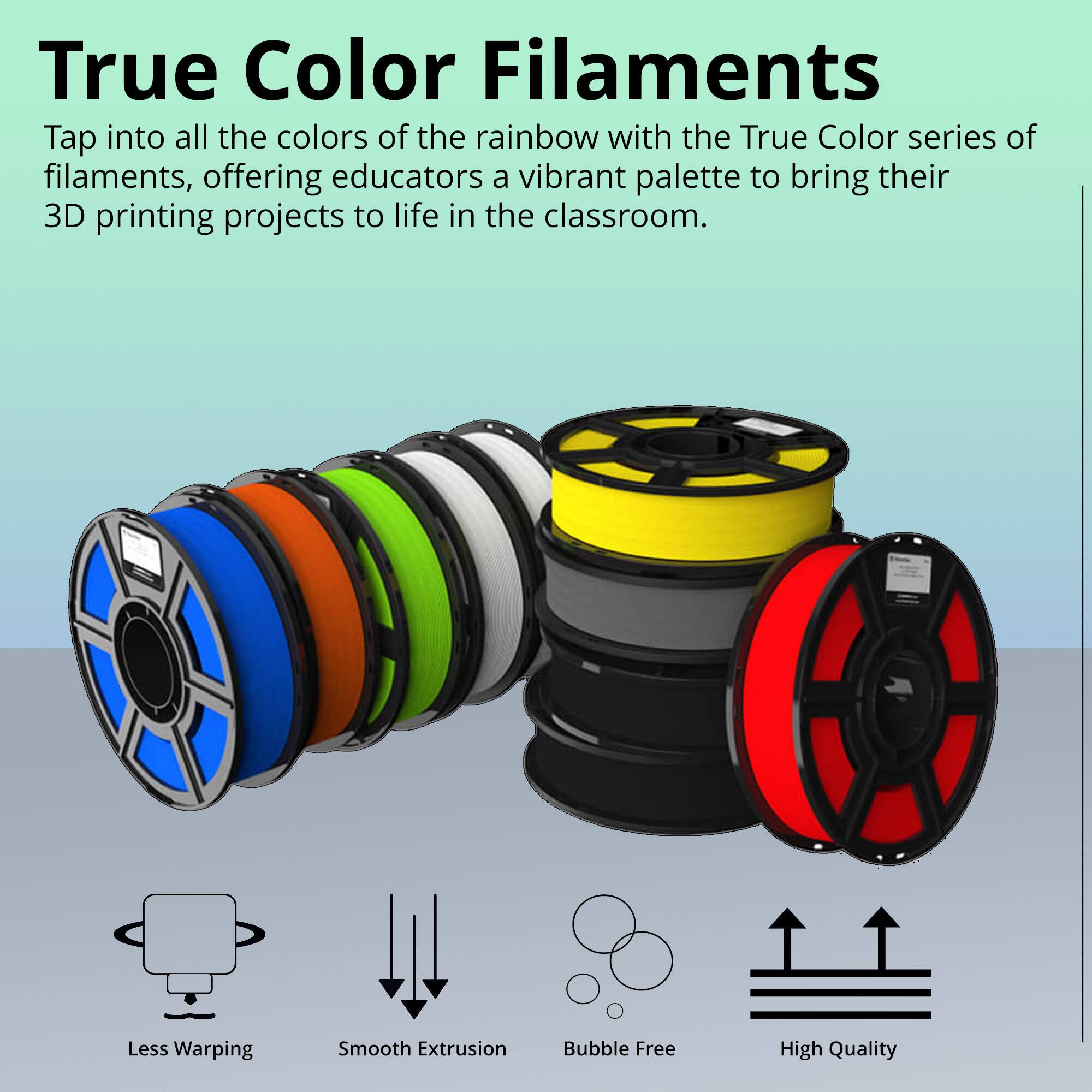 True Color Filaments

Tap into all the colors of the rainbow with the True Color series of filaments, offering educators a vibrant palette to bring their 3D printing projects to life in the classroom.

- Less Warping
- Smooth Extrusion
- Bubble Free
- High Quality