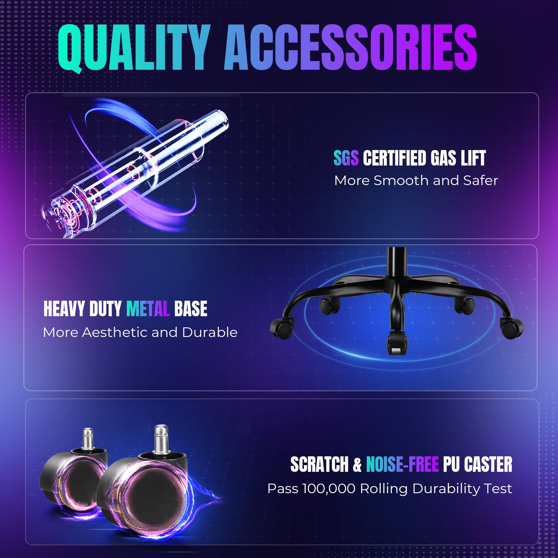 QUALITY ACCESSORIES

SGS CERTIFIED GAS LIFT  
More Smooth and Safer

HEAVY DUTY METAL BASE  
More Aesthetic and Durable

SCRATCH & NOISE-FREE PU CASTER  
Pass 100,000 Rolling Durability Test