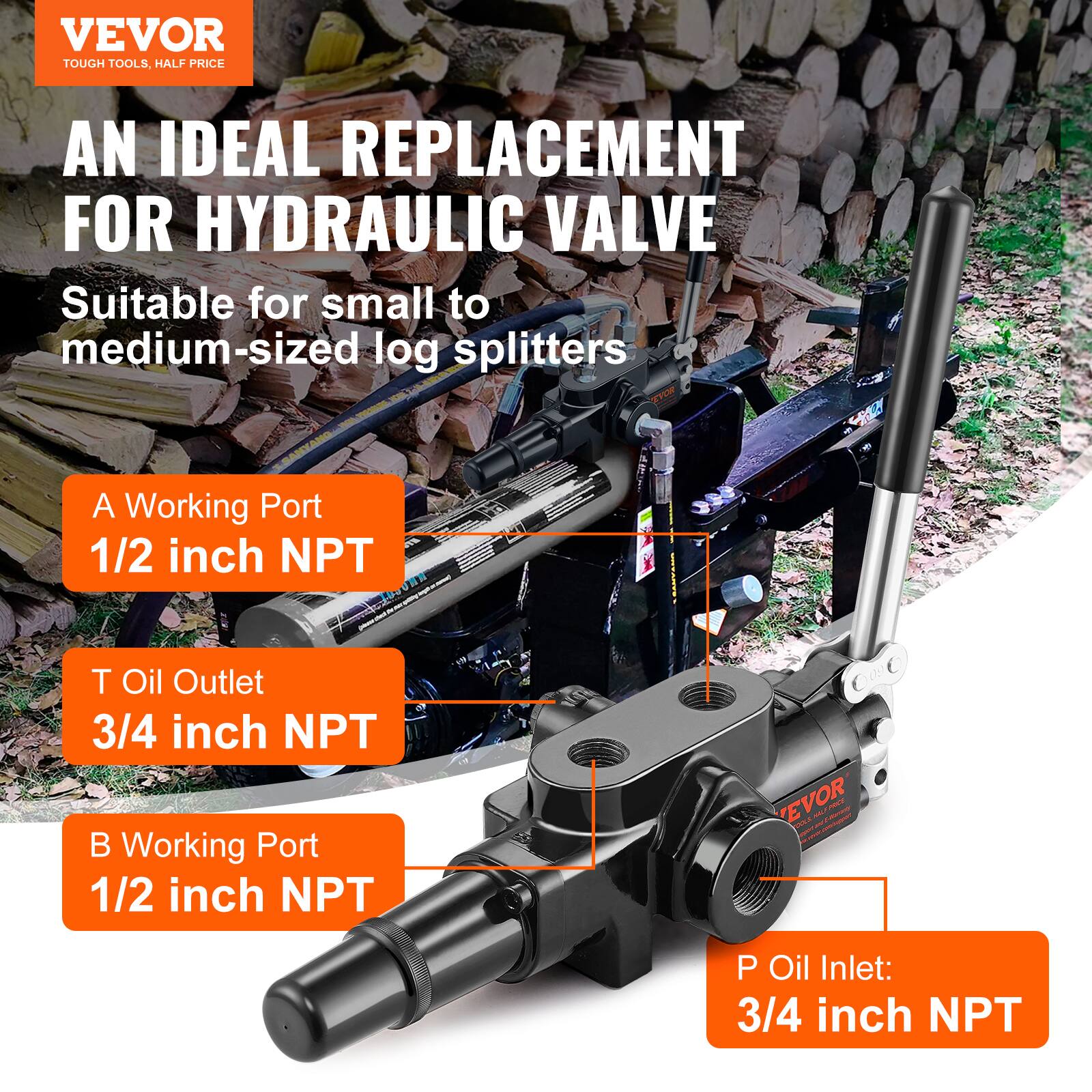VEVOR TOUGH TOOLS, HALF PRICE

AN IDEAL REPLACEMENT FOR HYDRAULIC VALVE

Suitable for small to medium-sized log splitters

A Working Port
1/2 inch NPT

T Oil Outlet
3/4 inch NPT

B Working Port
1/2 inch NPT

P Oil Inlet
3/4 inch NPT