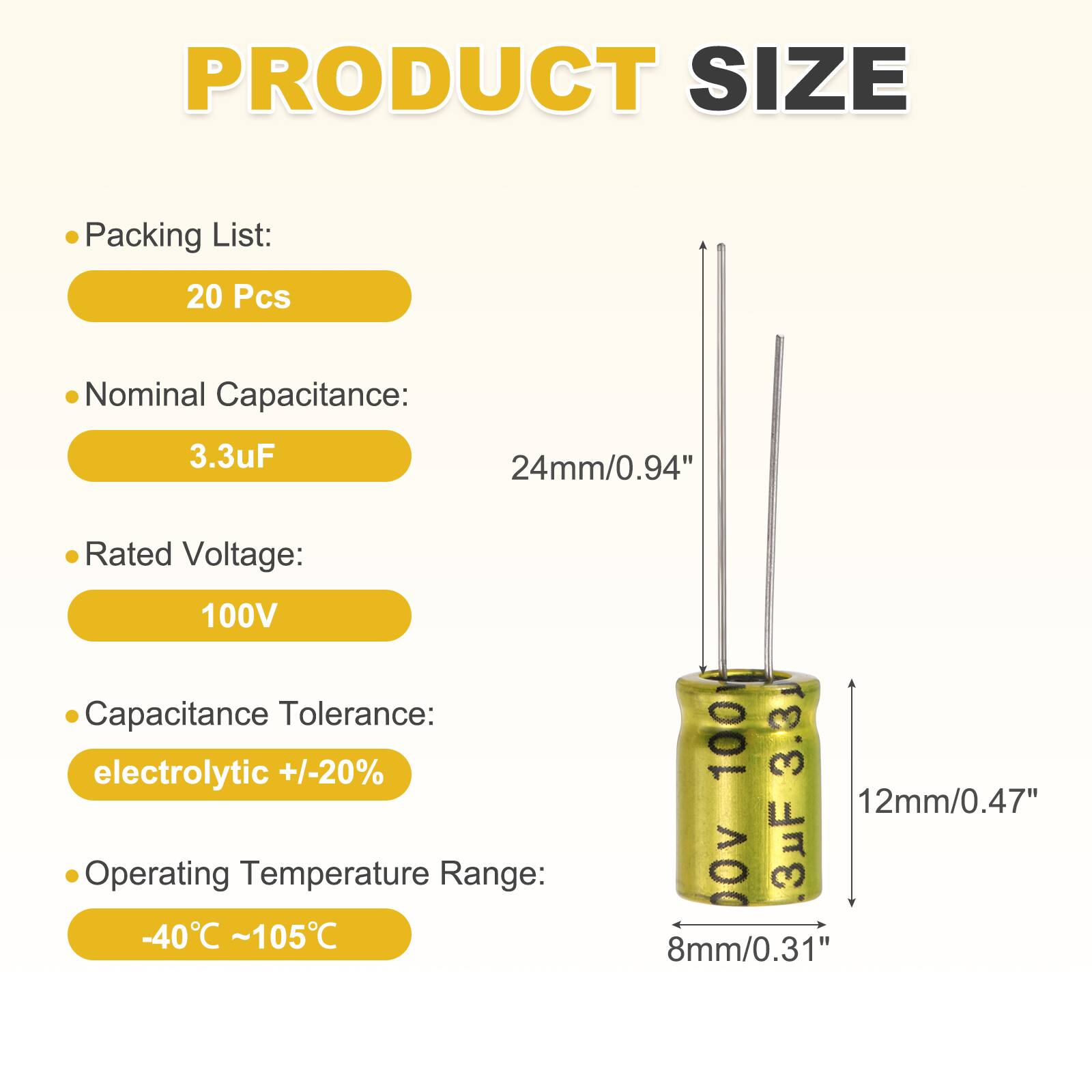 PRODUCT SIZE

- Packing List: 20 Pcs
- Nominal Capacitance: 3.3uF
- Rated Voltage: 100V
- Capacitance Tolerance: electrolytic +/-20%
- Operating Temperature Range: -40°C ~ 105°C

Dimensions:
- 24mm/0.94"
- 12mm/0.47"
- 8mm/0.31"
