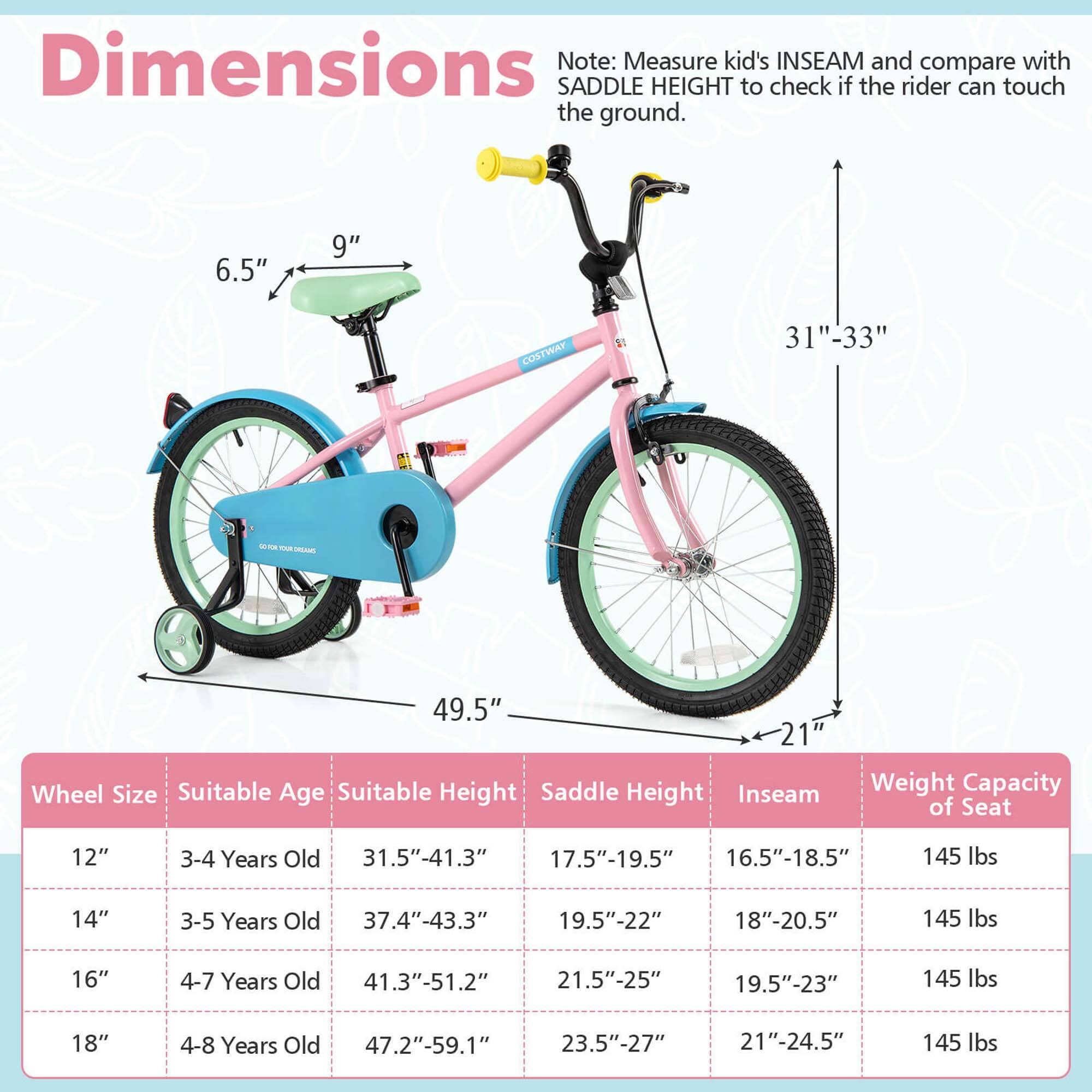 **Dimensions**

Note: Measure kid's INSEAM and compare with SADDLE HEIGHT to check if the rider can touch the ground.

- 6.5"
- 9"
- 31"-33"
- 49.5"
- 21"

**Wheel Size** | **Suitable Age** | **Suitable Height** | **Saddle Height** | **Inseam** | **Weight Capacity of Seat**
--- | --- | --- | --- | --- | ---
12" | 3-4 Years Old | 31.5"-41.3" | 17.5"-19.5" | 16.5"-18.5" | 145 lbs
14" | 3-5 Years Old | 37.4"-43.3" | 19.5"-22" | 18"-20.5" | 145 lbs
16" | 4-7 Years Old | 41.3"-51.2" | 21.5"-25" | 19.5"-23" | 145 lbs
1