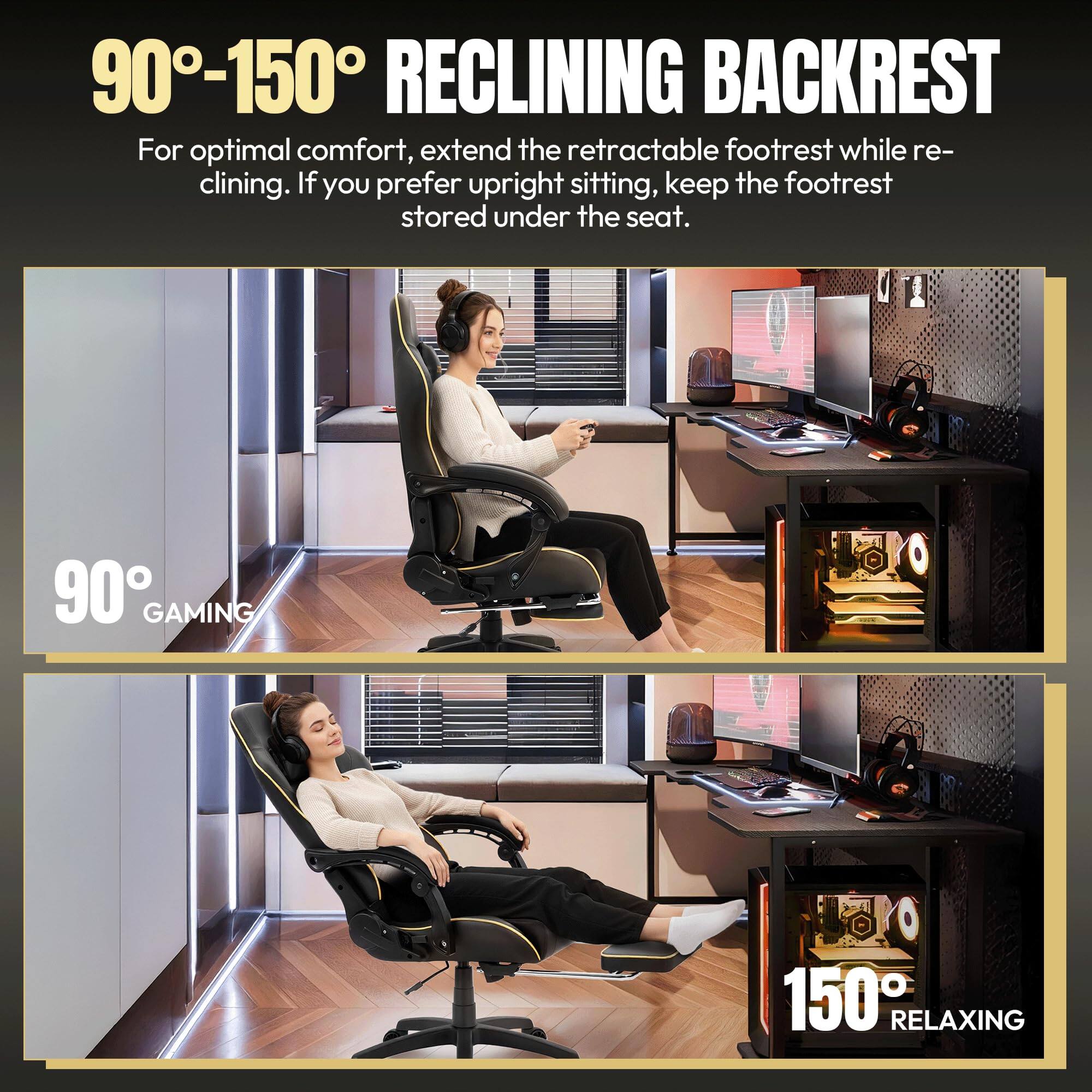 90°-150° RECLINING BACKREST

For optimal comfort, extend the retractable footrest while reclining. If you prefer upright sitting, keep the footrest stored under the seat.

90° GAMING

150° RELAXING