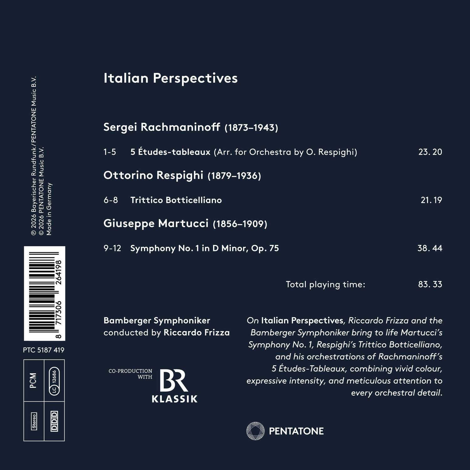 B.V. Music Rundfunk/PENTATONE B.V. Music Bayerischer PENTATONE Germany in 2026 2026 Made 264198 717306 8 PTC 5187 419 M LC Stereo aaa Italian Perspectives Sergei Rachmaninoff (1873-1943) 1-5 5 Études-tableaux (Arr. for Orchestra by O. Respighi) 23.20 Ottorino Respighi (1879-1936) 6-8 Trittico Botticelliano 21.19 Giuseppe Martucci (1856-1909) 9-12 Symphony No. 1 in D Minor, Op. 75 38.44 Total playing time: 83.33 Bamberger Symphoniker On Italian Perspectives, Riccardo Frizza and the conducted by Riccardo Frizza Bamberger Symphoniker bring to life Martucci's Symphony No. 1, Respighi's Trittico Botticelliano, and his orchestrations of