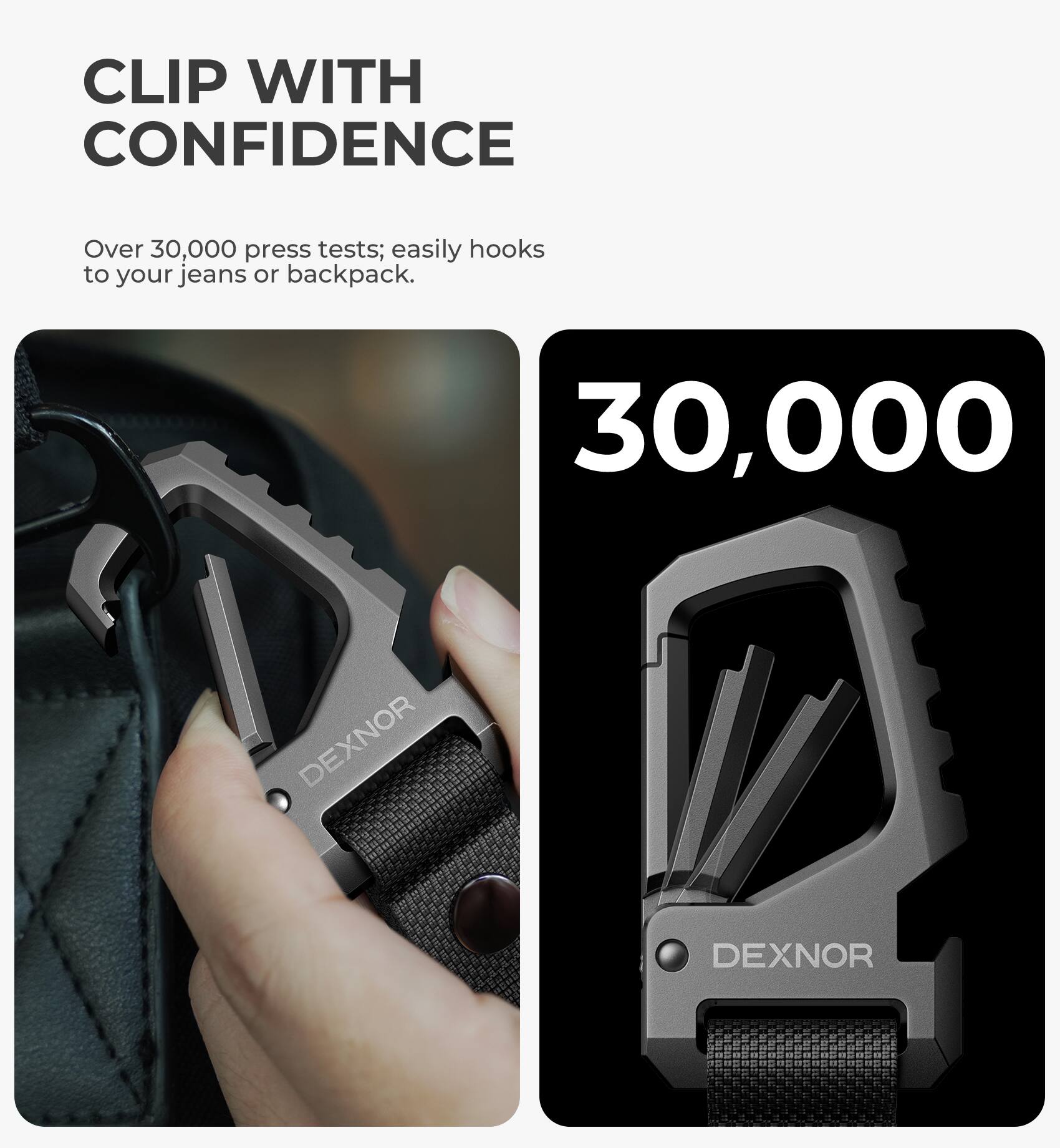CLIP WITH CONFIDENCE  
Over 30,000 press tests; easily hooks to your jeans or backpack.  
30,000  
DEXNOR
