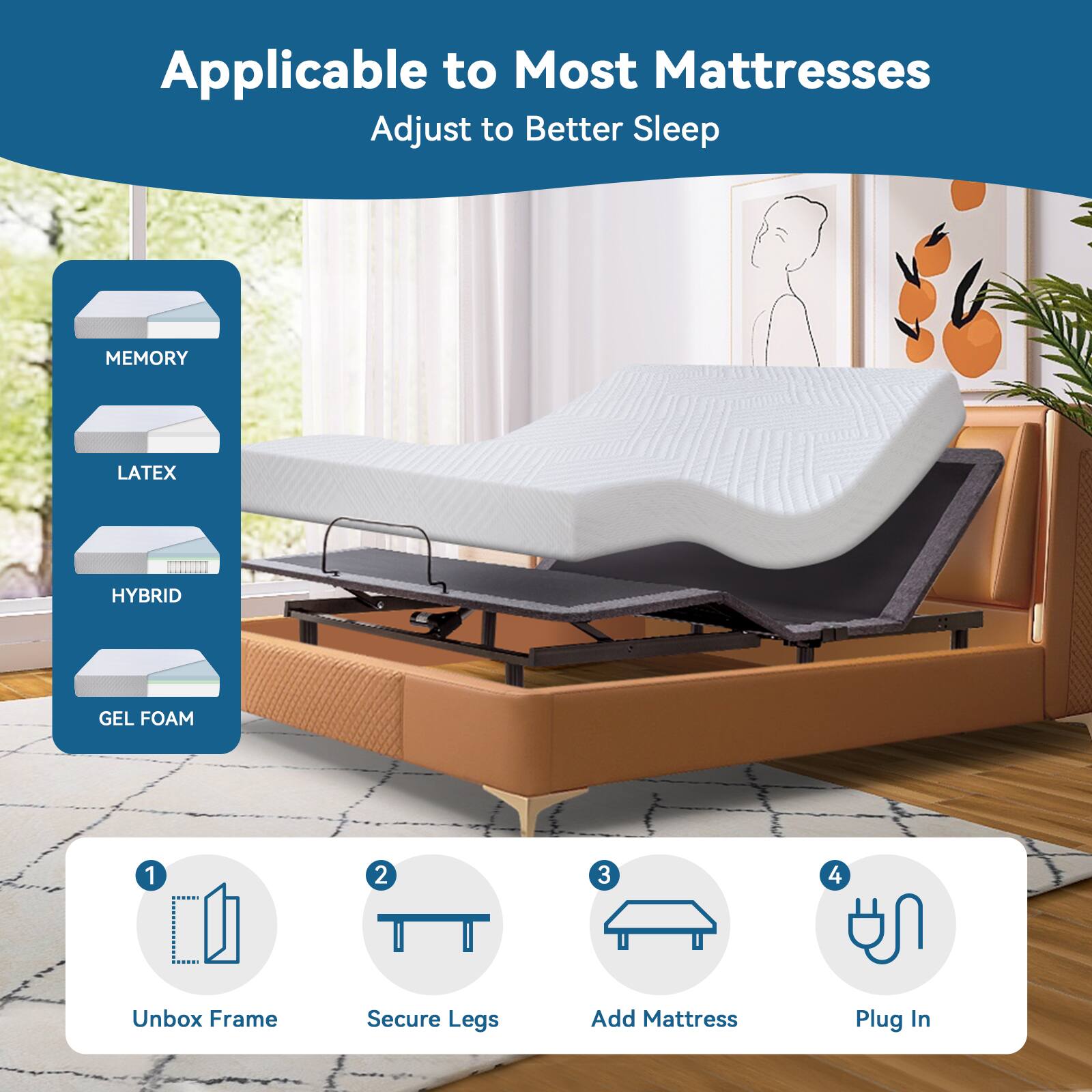 Applicable to Most Mattresses
Adjust to Better Sleep
MEMORY
LATEX
HYBRID
GEL FOAM
1. Unbox Frame
2. Secure Legs
3. Add Mattress
4. Plug In