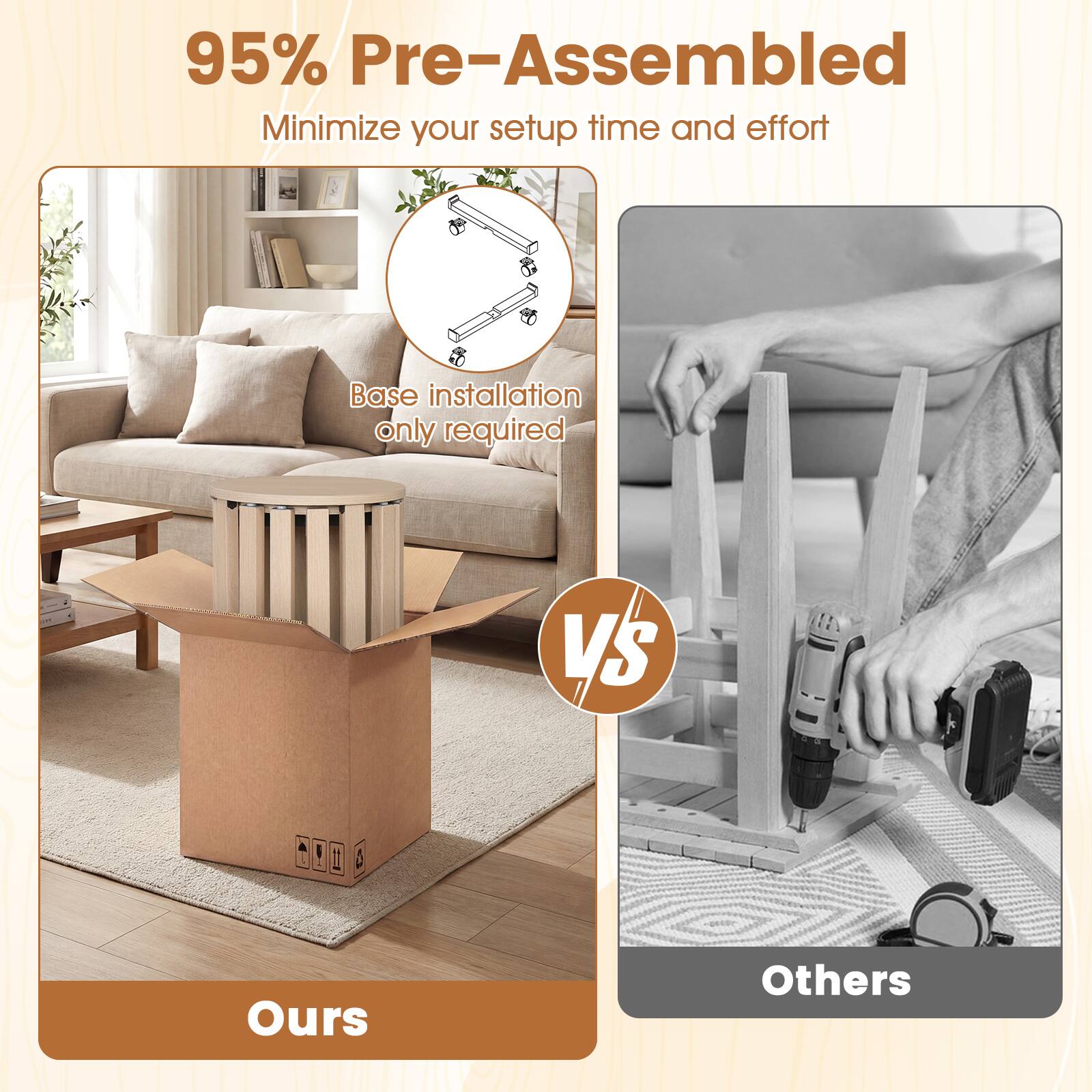95% Pre-Assembled  
Minimize your setup time and effort  
Base installation only required  

Ours vs Others