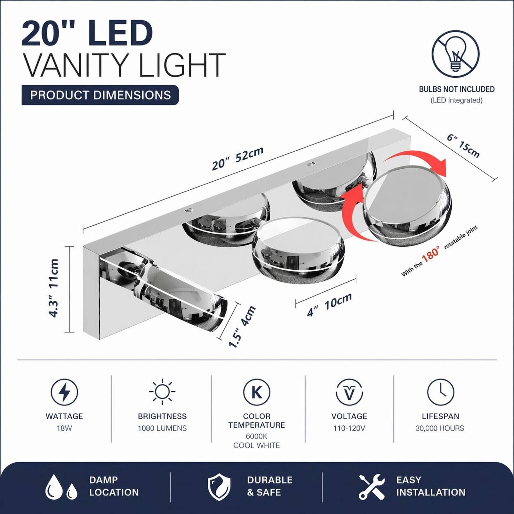 20" LED Vanity Light

Product Dimensions
- 20" 52cm
- 6" 15cm
- 4.3" 11cm
- 1.5" 4cm
- 4" 10cm
- 180° rotatable joint

Bulbs Not Included (LED Integrated)

Wattage: 18W
Brightness: 1080 Lumens
Color Temperature: 6000K Cool White
Voltage: 110-120V
Lifespan: 30,000 Hours

Damp Location
Durable & Safe
Easy Installation
