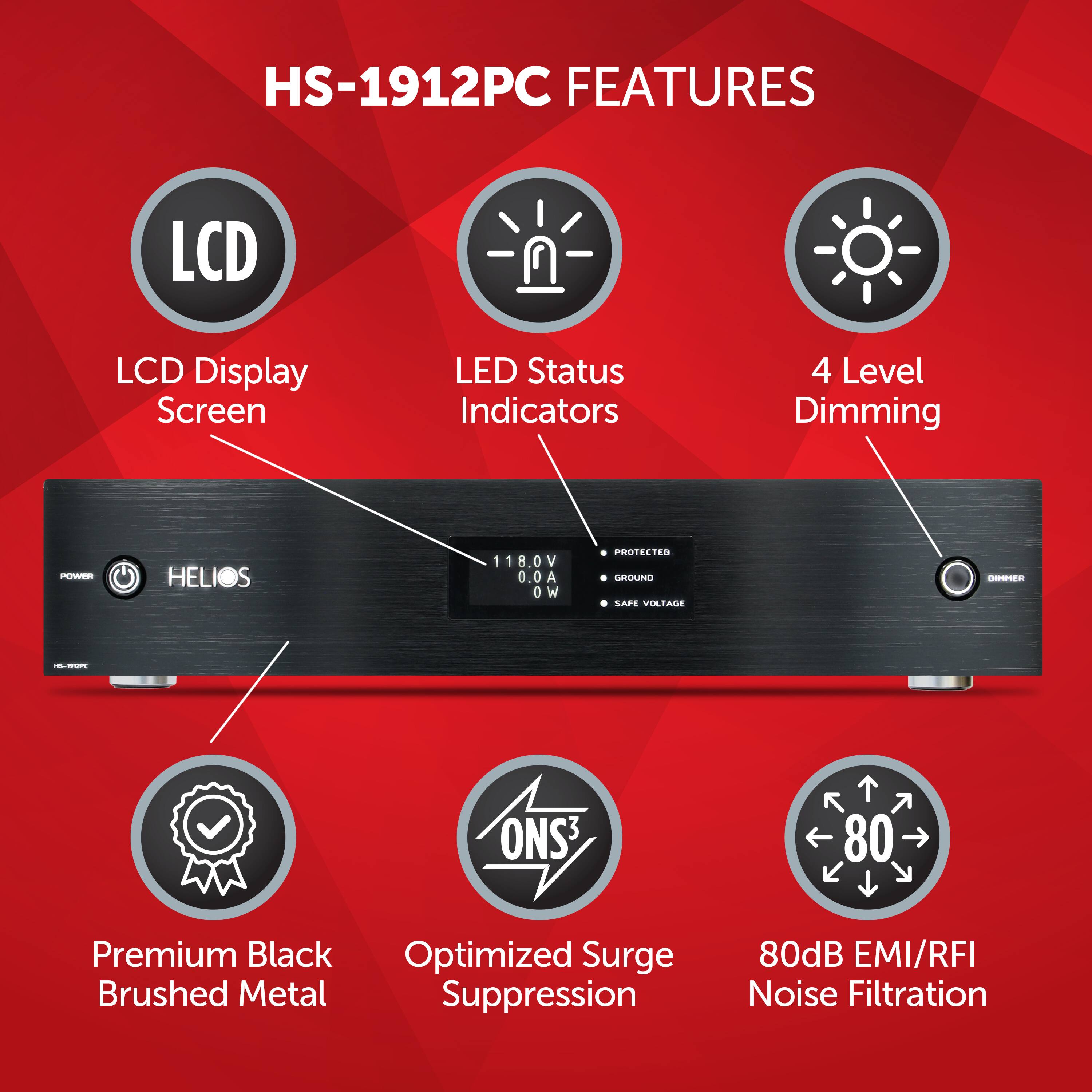 HS-1912PC FEATURES:

* LCD Display Screen
* LED Status Indicators
* 4 Level Dimming
* POW HELIOS S 118.0V V 0.0A OW PROTECTED
* U CAFE VILTALE -E - ONS 80
* Premium Black Optimized Surge
* Brushed Metal Suppression
* 80dB EMI/RFI Noise Filtration