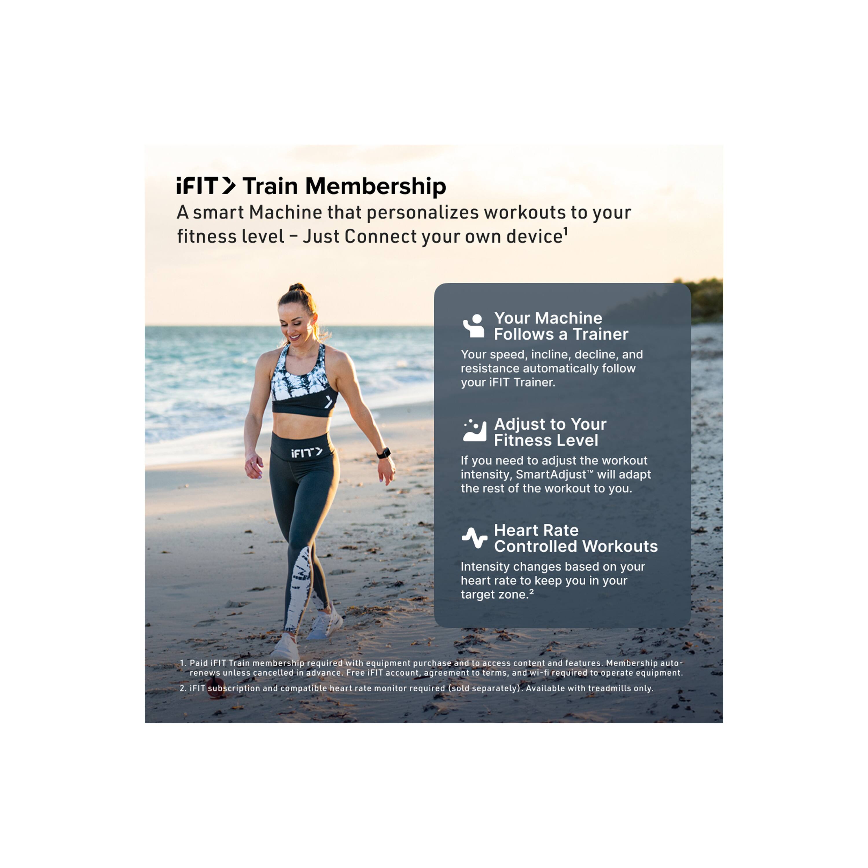 iFIT Train Membership

A smart Machine that personalizes workouts to your fitness level - Just Connect your own device!

Your Machine Follows a Trainer
Your speed, incline, decline, and resistance automatically follow your iFIT Trainer.

iFIT Adjust to Your Fitness Level
If you need to adjust the workout intensity, SmartAdjust™ will adapt the rest of the workout to you.

Heart Rate Controlled Workouts
Intensity changes based on your heart rate to keep you in your target zone.

1. Paid iFIT Train membership required with equipment purchase. Membership auto renews unless cancelled in advance. Free iFIT account, agreement to terms, and wi-fi required to operate equipment. 2. iFIT subscription and compatible heart rate monitor required (sold separately). Available with treadmills only.