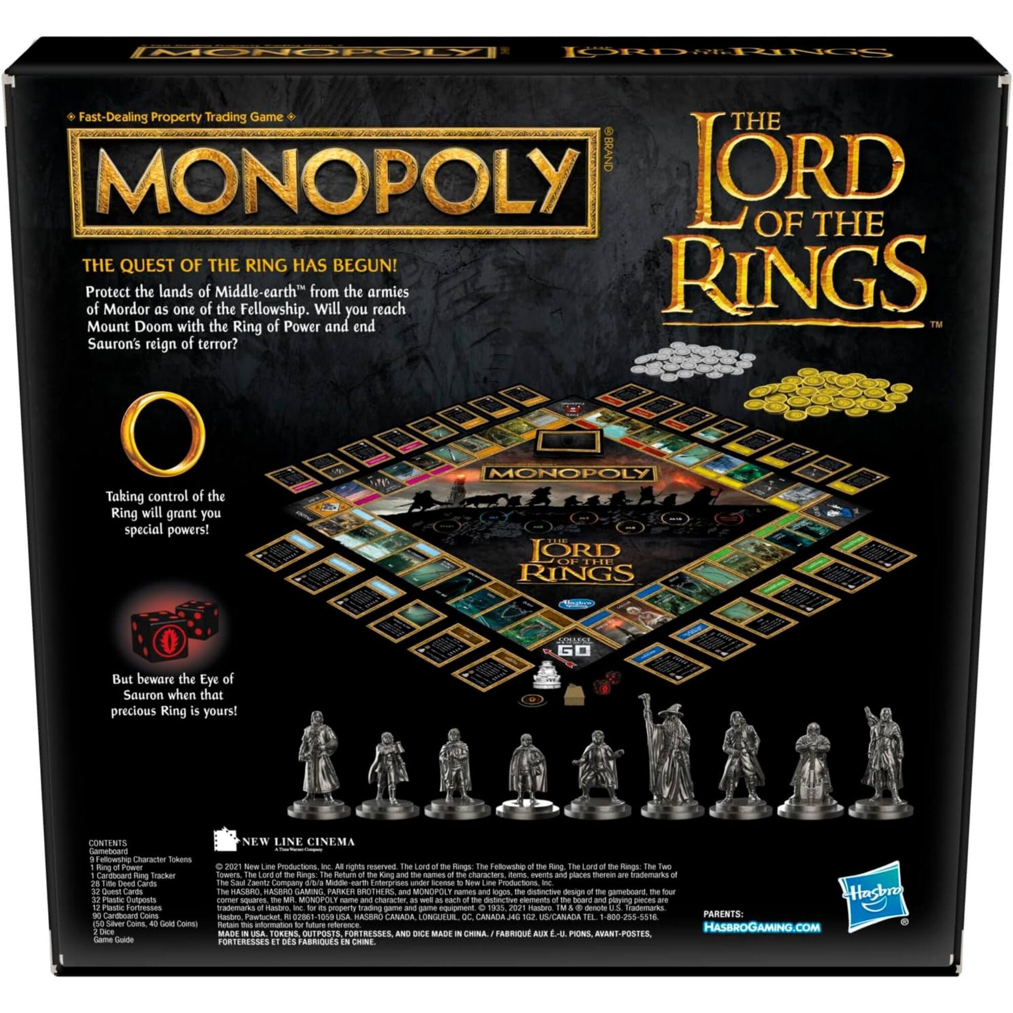 **MONOPOLY**  
*Fast-Dealing Property Trading Game*

**THE LORD OF THE RINGS**

**THE QUEST OF THE RING HAS BEGUN!**  
Protect the lands of Middle-earth from the armies of Mordor as one of the Fellowship. Will you reach Mount Doom with the Ring of Power and end Sauron's reign of terror?

Taking control of the Ring will grant you special powers!

But beware the Eye of Sauron when that precious Ring is yours!

**CONTENTS**  
- 9 Fellowship Character Tokens  
- 1 Ring Tracker  
- 32 Property Cards  
- 20 Quest Cards  
- 16 Chance Cards  
- 16 Community Chest Cards  
- 16 Title Deed Cards  
- 16 Game Tokens  
- 100 Play Money  
- 40 Gold Coins  
- Game Guide

**NEW LINE CINEMA**  
© 2021 New Line Productions, Inc. All rights reserved. The Lord of the Rings: The Fellowship of the Ring, The Lord of the Rings: The Two Towers, The Lord of the Rings: The Return of the King, the names of the characters, events, places and places therein are