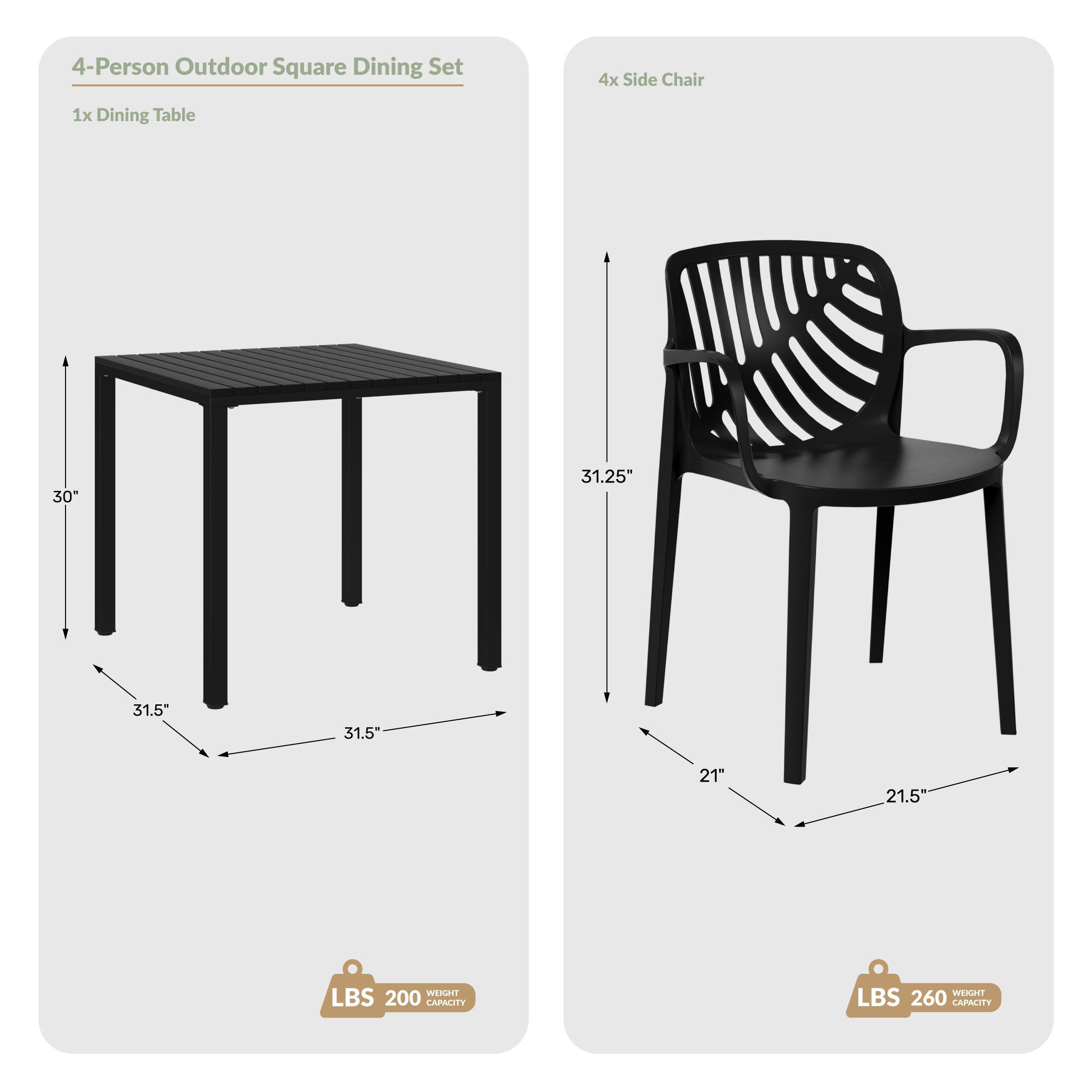 4-Person Outdoor Square Dining Set
1x Dining Table
4x Side Chair

Dimensions:
- Table: 30" H x 31.5" W x 31.5" D
- Chair: 31.25" H x 21" W x 21.5" D

Weight Capacity:
- Table: 200 LBS
- Chair: 260 LBS